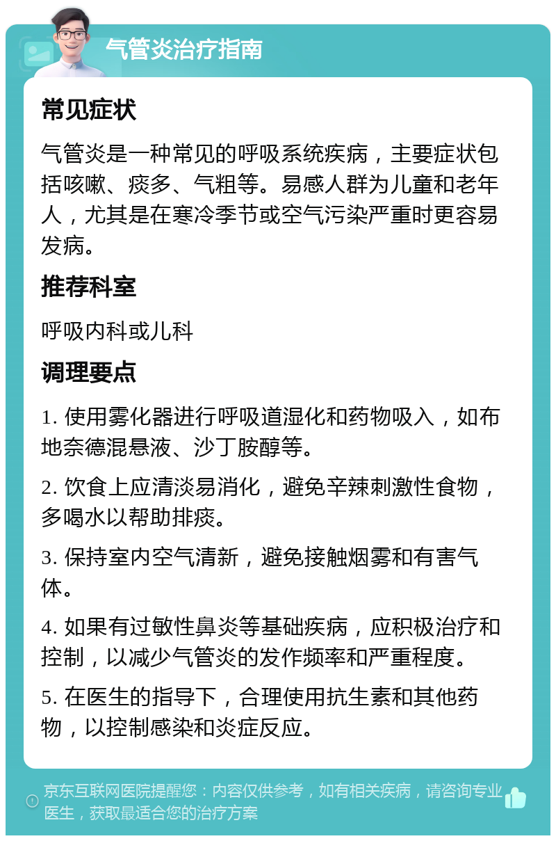 气管炎治疗指南 常见症状 气管炎是一种常见的呼吸系统疾病，主要症状包括咳嗽、痰多、气粗等。易感人群为儿童和老年人，尤其是在寒冷季节或空气污染严重时更容易发病。 推荐科室 呼吸内科或儿科 调理要点 1. 使用雾化器进行呼吸道湿化和药物吸入，如布地奈德混悬液、沙丁胺醇等。 2. 饮食上应清淡易消化，避免辛辣刺激性食物，多喝水以帮助排痰。 3. 保持室内空气清新，避免接触烟雾和有害气体。 4. 如果有过敏性鼻炎等基础疾病，应积极治疗和控制，以减少气管炎的发作频率和严重程度。 5. 在医生的指导下，合理使用抗生素和其他药物，以控制感染和炎症反应。