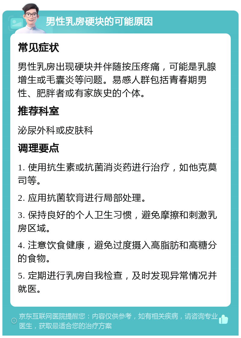 男性乳房硬块的可能原因 常见症状 男性乳房出现硬块并伴随按压疼痛，可能是乳腺增生或毛囊炎等问题。易感人群包括青春期男性、肥胖者或有家族史的个体。 推荐科室 泌尿外科或皮肤科 调理要点 1. 使用抗生素或抗菌消炎药进行治疗，如他克莫司等。 2. 应用抗菌软膏进行局部处理。 3. 保持良好的个人卫生习惯，避免摩擦和刺激乳房区域。 4. 注意饮食健康，避免过度摄入高脂肪和高糖分的食物。 5. 定期进行乳房自我检查，及时发现异常情况并就医。