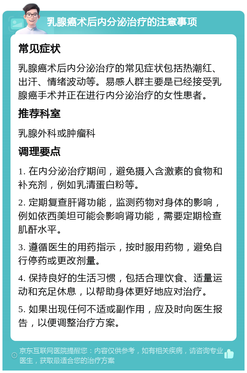 乳腺癌术后内分泌治疗的注意事项 常见症状 乳腺癌术后内分泌治疗的常见症状包括热潮红、出汗、情绪波动等。易感人群主要是已经接受乳腺癌手术并正在进行内分泌治疗的女性患者。 推荐科室 乳腺外科或肿瘤科 调理要点 1. 在内分泌治疗期间，避免摄入含激素的食物和补充剂，例如乳清蛋白粉等。 2. 定期复查肝肾功能，监测药物对身体的影响，例如依西美坦可能会影响肾功能，需要定期检查肌酐水平。 3. 遵循医生的用药指示，按时服用药物，避免自行停药或更改剂量。 4. 保持良好的生活习惯，包括合理饮食、适量运动和充足休息，以帮助身体更好地应对治疗。 5. 如果出现任何不适或副作用，应及时向医生报告，以便调整治疗方案。