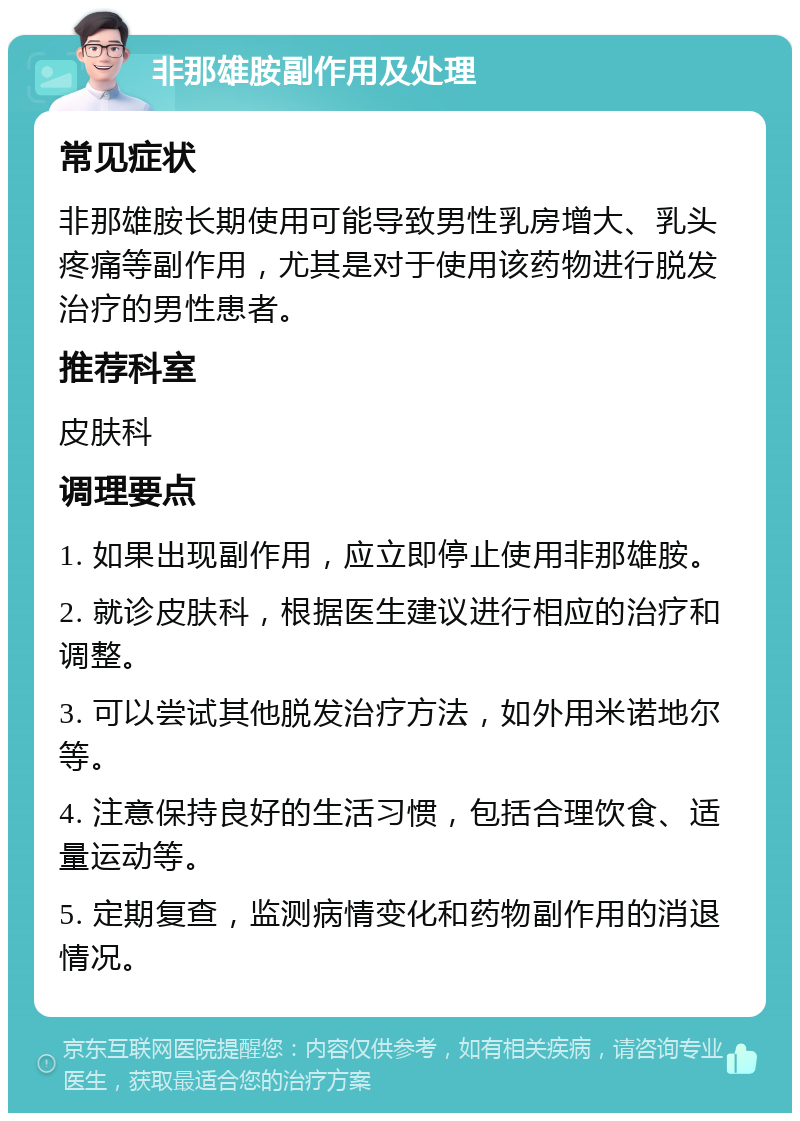 非那雄胺副作用及处理 常见症状 非那雄胺长期使用可能导致男性乳房增大、乳头疼痛等副作用，尤其是对于使用该药物进行脱发治疗的男性患者。 推荐科室 皮肤科 调理要点 1. 如果出现副作用，应立即停止使用非那雄胺。 2. 就诊皮肤科，根据医生建议进行相应的治疗和调整。 3. 可以尝试其他脱发治疗方法，如外用米诺地尔等。 4. 注意保持良好的生活习惯，包括合理饮食、适量运动等。 5. 定期复查，监测病情变化和药物副作用的消退情况。