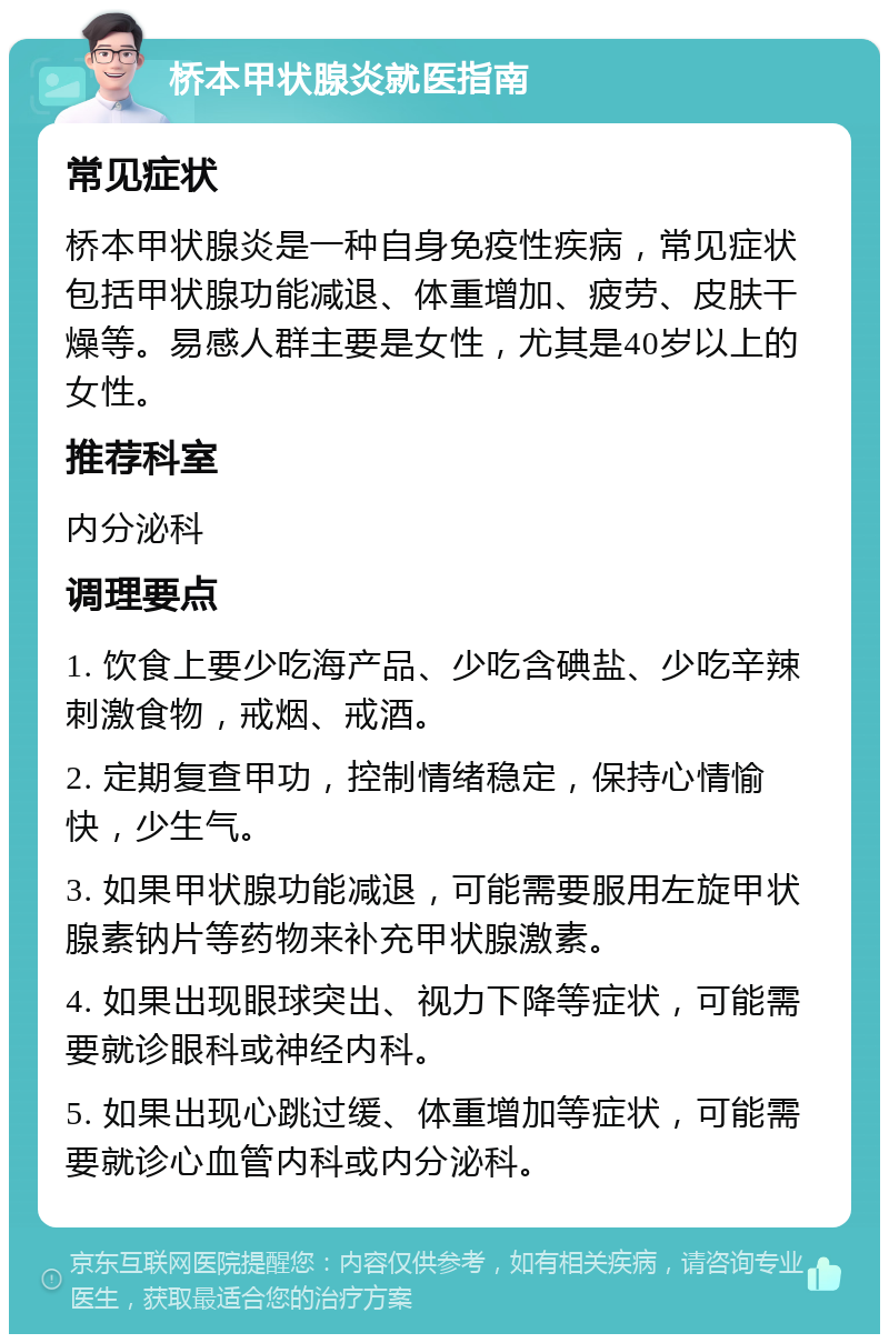 桥本甲状腺炎就医指南 常见症状 桥本甲状腺炎是一种自身免疫性疾病，常见症状包括甲状腺功能减退、体重增加、疲劳、皮肤干燥等。易感人群主要是女性，尤其是40岁以上的女性。 推荐科室 内分泌科 调理要点 1. 饮食上要少吃海产品、少吃含碘盐、少吃辛辣刺激食物，戒烟、戒酒。 2. 定期复查甲功，控制情绪稳定，保持心情愉快，少生气。 3. 如果甲状腺功能减退，可能需要服用左旋甲状腺素钠片等药物来补充甲状腺激素。 4. 如果出现眼球突出、视力下降等症状，可能需要就诊眼科或神经内科。 5. 如果出现心跳过缓、体重增加等症状，可能需要就诊心血管内科或内分泌科。