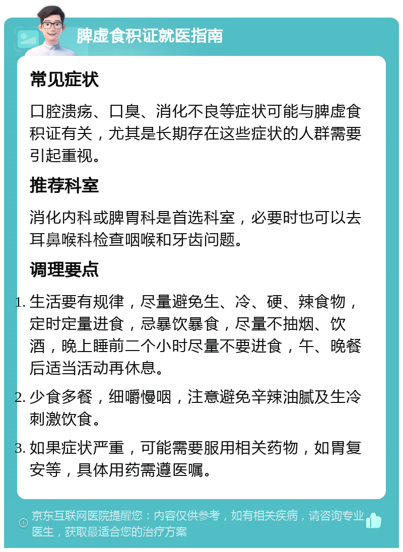 脾虚食积证就医指南 常见症状 口腔溃疡、口臭、消化不良等症状可能与脾虚食积证有关，尤其是长期存在这些症状的人群需要引起重视。 推荐科室 消化内科或脾胃科是首选科室，必要时也可以去耳鼻喉科检查咽喉和牙齿问题。 调理要点 生活要有规律，尽量避免生、冷、硬、辣食物，定时定量进食，忌暴饮暴食，尽量不抽烟、饮酒，晚上睡前二个小时尽量不要进食，午、晚餐后适当活动再休息。 少食多餐，细嚼慢咽，注意避免辛辣油腻及生冷刺激饮食。 如果症状严重，可能需要服用相关药物，如胃复安等，具体用药需遵医嘱。