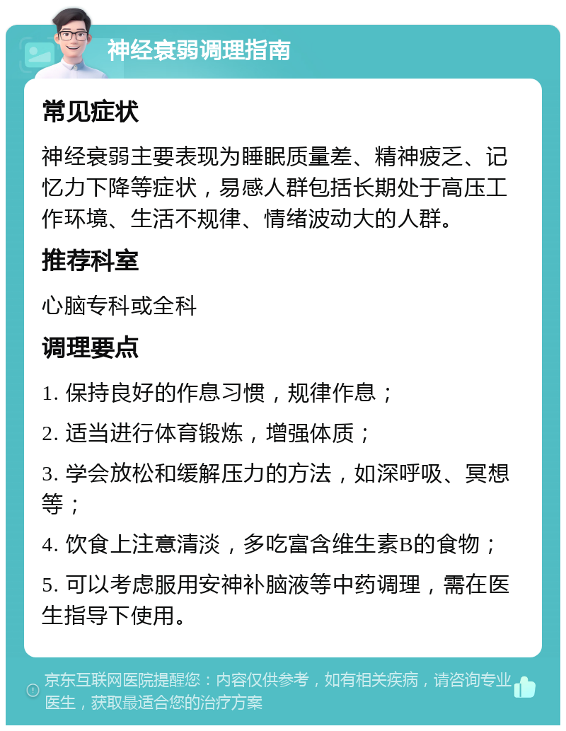 神经衰弱调理指南 常见症状 神经衰弱主要表现为睡眠质量差、精神疲乏、记忆力下降等症状，易感人群包括长期处于高压工作环境、生活不规律、情绪波动大的人群。 推荐科室 心脑专科或全科 调理要点 1. 保持良好的作息习惯，规律作息； 2. 适当进行体育锻炼，增强体质； 3. 学会放松和缓解压力的方法，如深呼吸、冥想等； 4. 饮食上注意清淡，多吃富含维生素B的食物； 5. 可以考虑服用安神补脑液等中药调理，需在医生指导下使用。