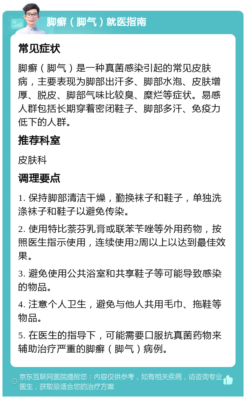 脚癣（脚气）就医指南 常见症状 脚癣（脚气）是一种真菌感染引起的常见皮肤病，主要表现为脚部出汗多、脚部水泡、皮肤增厚、脱皮、脚部气味比较臭、糜烂等症状。易感人群包括长期穿着密闭鞋子、脚部多汗、免疫力低下的人群。 推荐科室 皮肤科 调理要点 1. 保持脚部清洁干燥，勤换袜子和鞋子，单独洗涤袜子和鞋子以避免传染。 2. 使用特比萘芬乳膏或联苯苄唑等外用药物，按照医生指示使用，连续使用2周以上以达到最佳效果。 3. 避免使用公共浴室和共享鞋子等可能导致感染的物品。 4. 注意个人卫生，避免与他人共用毛巾、拖鞋等物品。 5. 在医生的指导下，可能需要口服抗真菌药物来辅助治疗严重的脚癣（脚气）病例。