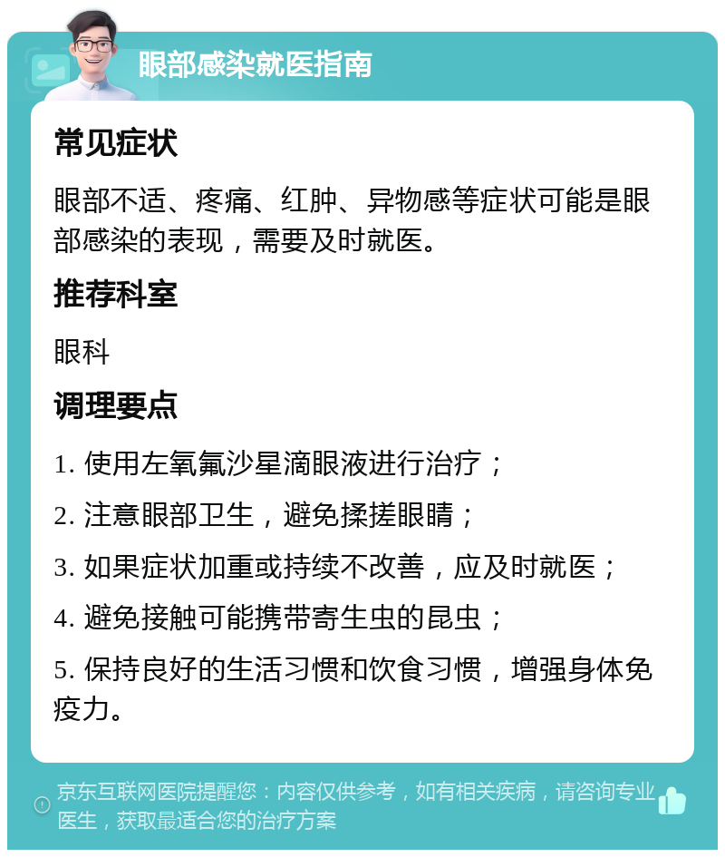 眼部感染就医指南 常见症状 眼部不适、疼痛、红肿、异物感等症状可能是眼部感染的表现，需要及时就医。 推荐科室 眼科 调理要点 1. 使用左氧氟沙星滴眼液进行治疗； 2. 注意眼部卫生，避免揉搓眼睛； 3. 如果症状加重或持续不改善，应及时就医； 4. 避免接触可能携带寄生虫的昆虫； 5. 保持良好的生活习惯和饮食习惯，增强身体免疫力。