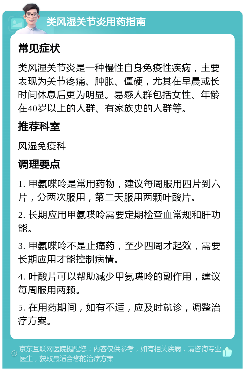 类风湿关节炎用药指南 常见症状 类风湿关节炎是一种慢性自身免疫性疾病，主要表现为关节疼痛、肿胀、僵硬，尤其在早晨或长时间休息后更为明显。易感人群包括女性、年龄在40岁以上的人群、有家族史的人群等。 推荐科室 风湿免疫科 调理要点 1. 甲氨喋呤是常用药物，建议每周服用四片到六片，分两次服用，第二天服用两颗叶酸片。 2. 长期应用甲氨喋呤需要定期检查血常规和肝功能。 3. 甲氨喋呤不是止痛药，至少四周才起效，需要长期应用才能控制病情。 4. 叶酸片可以帮助减少甲氨喋呤的副作用，建议每周服用两颗。 5. 在用药期间，如有不适，应及时就诊，调整治疗方案。