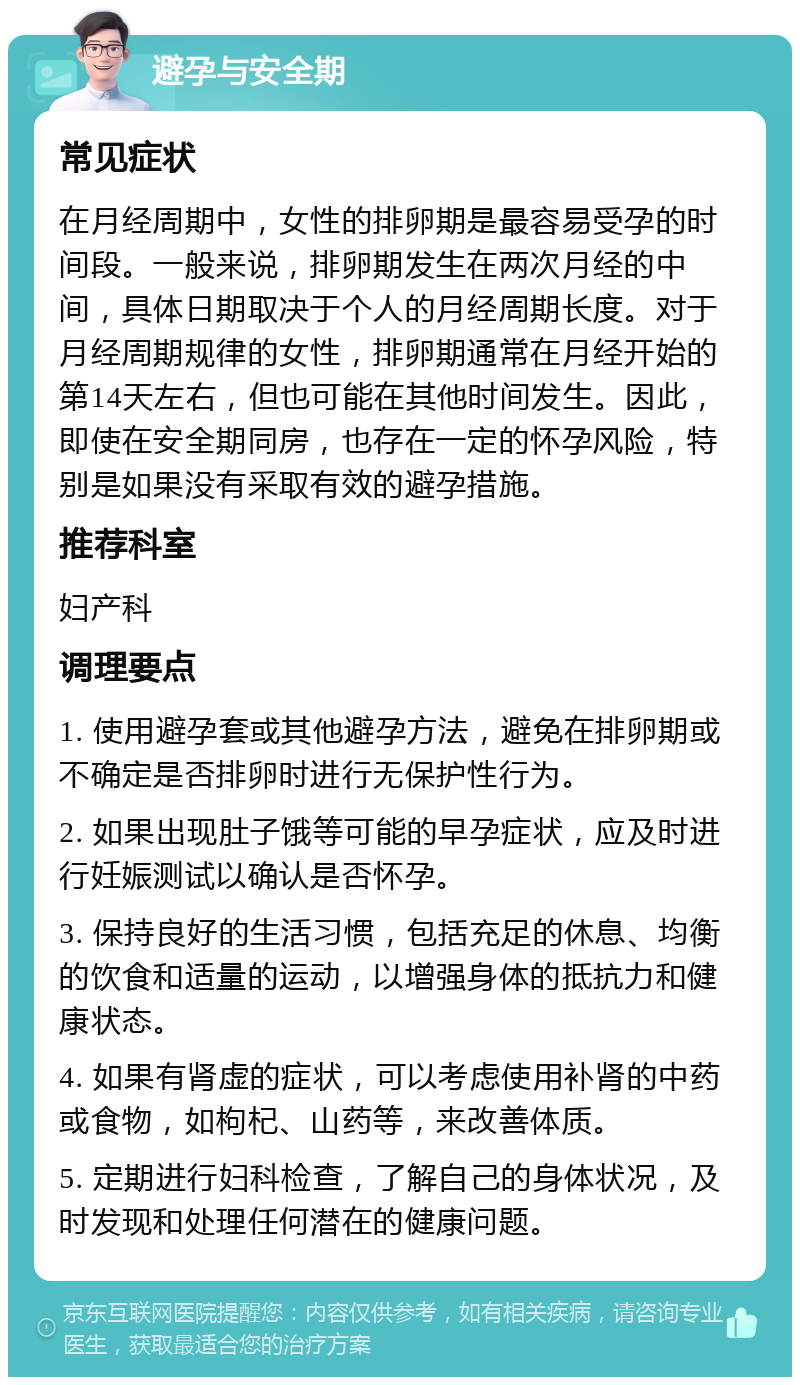 避孕与安全期 常见症状 在月经周期中，女性的排卵期是最容易受孕的时间段。一般来说，排卵期发生在两次月经的中间，具体日期取决于个人的月经周期长度。对于月经周期规律的女性，排卵期通常在月经开始的第14天左右，但也可能在其他时间发生。因此，即使在安全期同房，也存在一定的怀孕风险，特别是如果没有采取有效的避孕措施。 推荐科室 妇产科 调理要点 1. 使用避孕套或其他避孕方法，避免在排卵期或不确定是否排卵时进行无保护性行为。 2. 如果出现肚子饿等可能的早孕症状，应及时进行妊娠测试以确认是否怀孕。 3. 保持良好的生活习惯，包括充足的休息、均衡的饮食和适量的运动，以增强身体的抵抗力和健康状态。 4. 如果有肾虚的症状，可以考虑使用补肾的中药或食物，如枸杞、山药等，来改善体质。 5. 定期进行妇科检查，了解自己的身体状况，及时发现和处理任何潜在的健康问题。