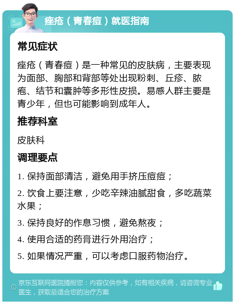 痤疮（青春痘）就医指南 常见症状 痤疮（青春痘）是一种常见的皮肤病，主要表现为面部、胸部和背部等处出现粉刺、丘疹、脓疱、结节和囊肿等多形性皮损。易感人群主要是青少年，但也可能影响到成年人。 推荐科室 皮肤科 调理要点 1. 保持面部清洁，避免用手挤压痘痘； 2. 饮食上要注意，少吃辛辣油腻甜食，多吃蔬菜水果； 3. 保持良好的作息习惯，避免熬夜； 4. 使用合适的药膏进行外用治疗； 5. 如果情况严重，可以考虑口服药物治疗。