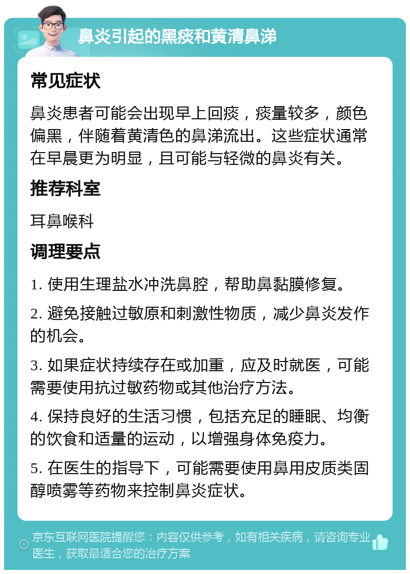 鼻炎引起的黑痰和黄清鼻涕 常见症状 鼻炎患者可能会出现早上回痰，痰量较多，颜色偏黑，伴随着黄清色的鼻涕流出。这些症状通常在早晨更为明显，且可能与轻微的鼻炎有关。 推荐科室 耳鼻喉科 调理要点 1. 使用生理盐水冲洗鼻腔，帮助鼻黏膜修复。 2. 避免接触过敏原和刺激性物质，减少鼻炎发作的机会。 3. 如果症状持续存在或加重，应及时就医，可能需要使用抗过敏药物或其他治疗方法。 4. 保持良好的生活习惯，包括充足的睡眠、均衡的饮食和适量的运动，以增强身体免疫力。 5. 在医生的指导下，可能需要使用鼻用皮质类固醇喷雾等药物来控制鼻炎症状。