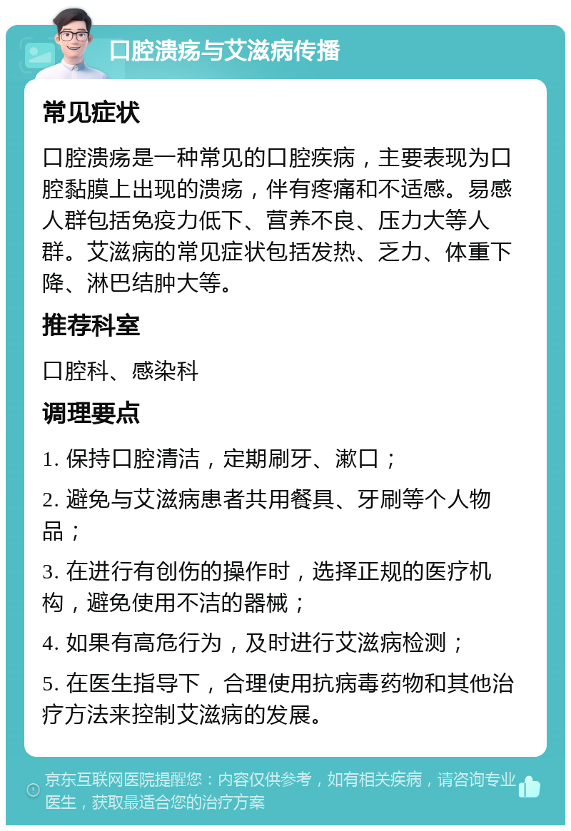 口腔溃疡与艾滋病传播 常见症状 口腔溃疡是一种常见的口腔疾病，主要表现为口腔黏膜上出现的溃疡，伴有疼痛和不适感。易感人群包括免疫力低下、营养不良、压力大等人群。艾滋病的常见症状包括发热、乏力、体重下降、淋巴结肿大等。 推荐科室 口腔科、感染科 调理要点 1. 保持口腔清洁，定期刷牙、漱口； 2. 避免与艾滋病患者共用餐具、牙刷等个人物品； 3. 在进行有创伤的操作时，选择正规的医疗机构，避免使用不洁的器械； 4. 如果有高危行为，及时进行艾滋病检测； 5. 在医生指导下，合理使用抗病毒药物和其他治疗方法来控制艾滋病的发展。