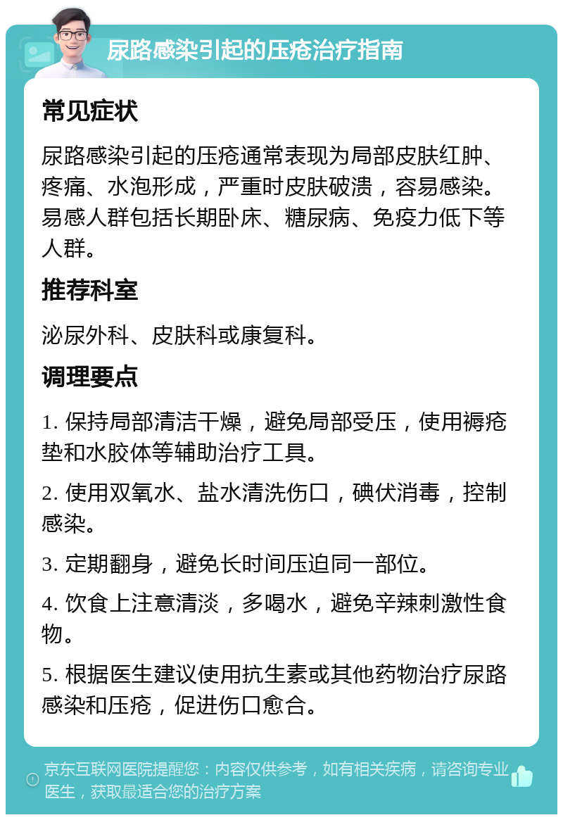 尿路感染引起的压疮治疗指南 常见症状 尿路感染引起的压疮通常表现为局部皮肤红肿、疼痛、水泡形成，严重时皮肤破溃，容易感染。易感人群包括长期卧床、糖尿病、免疫力低下等人群。 推荐科室 泌尿外科、皮肤科或康复科。 调理要点 1. 保持局部清洁干燥，避免局部受压，使用褥疮垫和水胶体等辅助治疗工具。 2. 使用双氧水、盐水清洗伤口，碘伏消毒，控制感染。 3. 定期翻身，避免长时间压迫同一部位。 4. 饮食上注意清淡，多喝水，避免辛辣刺激性食物。 5. 根据医生建议使用抗生素或其他药物治疗尿路感染和压疮，促进伤口愈合。