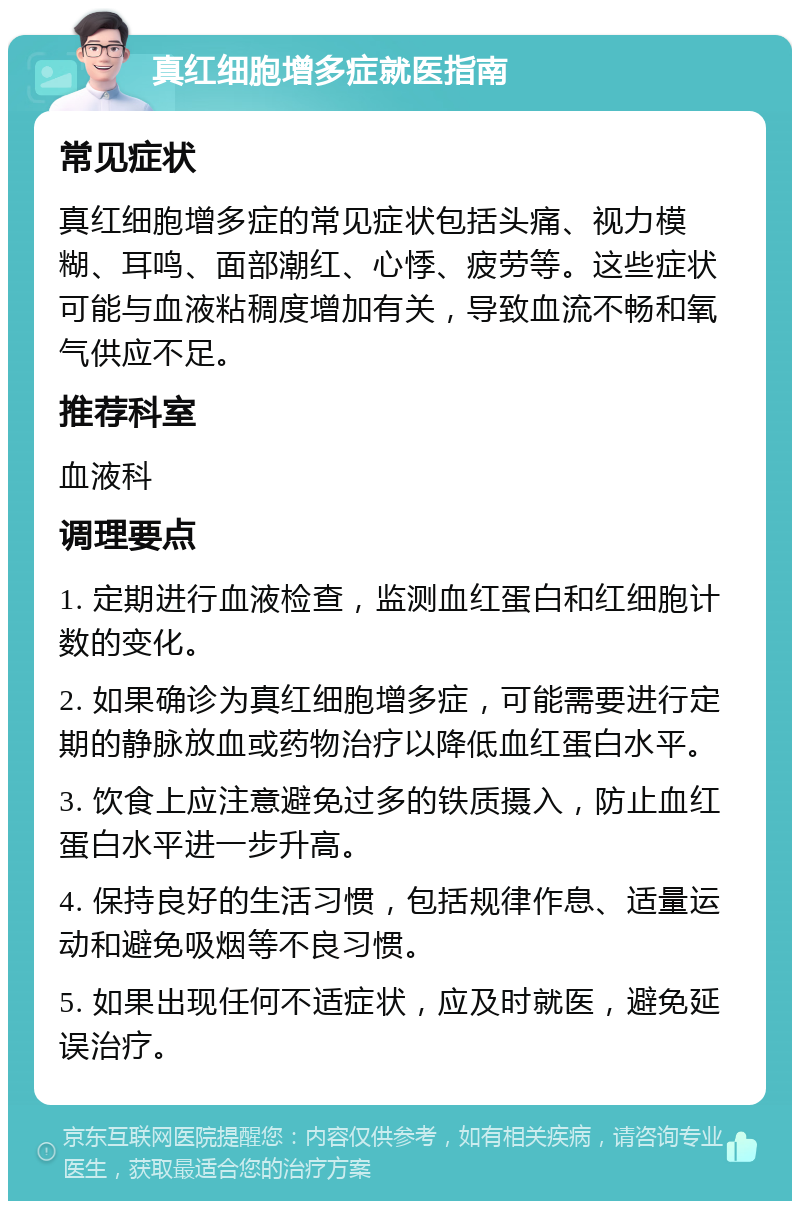 真红细胞增多症就医指南 常见症状 真红细胞增多症的常见症状包括头痛、视力模糊、耳鸣、面部潮红、心悸、疲劳等。这些症状可能与血液粘稠度增加有关，导致血流不畅和氧气供应不足。 推荐科室 血液科 调理要点 1. 定期进行血液检查，监测血红蛋白和红细胞计数的变化。 2. 如果确诊为真红细胞增多症，可能需要进行定期的静脉放血或药物治疗以降低血红蛋白水平。 3. 饮食上应注意避免过多的铁质摄入，防止血红蛋白水平进一步升高。 4. 保持良好的生活习惯，包括规律作息、适量运动和避免吸烟等不良习惯。 5. 如果出现任何不适症状，应及时就医，避免延误治疗。