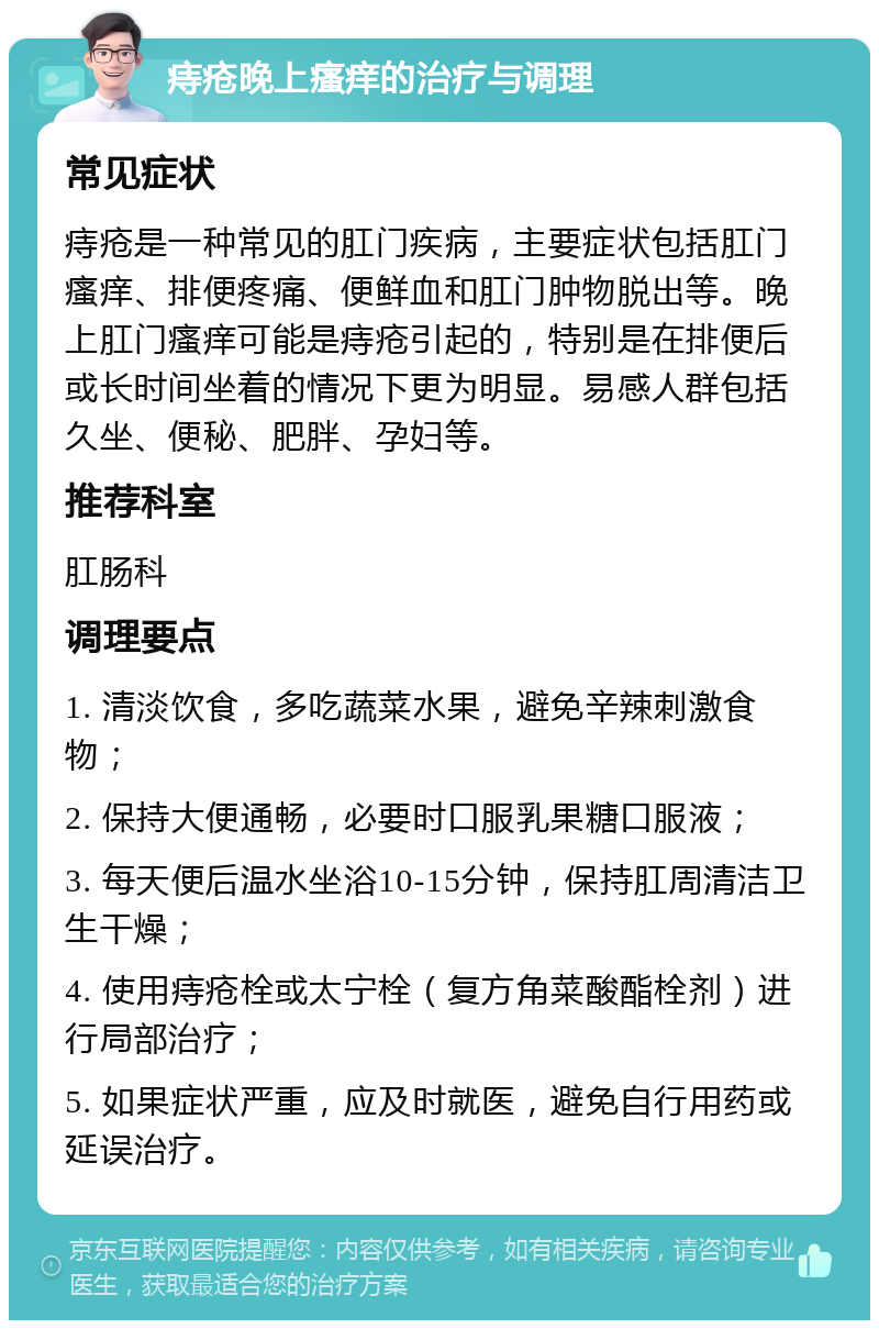 痔疮晚上瘙痒的治疗与调理 常见症状 痔疮是一种常见的肛门疾病，主要症状包括肛门瘙痒、排便疼痛、便鲜血和肛门肿物脱出等。晚上肛门瘙痒可能是痔疮引起的，特别是在排便后或长时间坐着的情况下更为明显。易感人群包括久坐、便秘、肥胖、孕妇等。 推荐科室 肛肠科 调理要点 1. 清淡饮食，多吃蔬菜水果，避免辛辣刺激食物； 2. 保持大便通畅，必要时口服乳果糖口服液； 3. 每天便后温水坐浴10-15分钟，保持肛周清洁卫生干燥； 4. 使用痔疮栓或太宁栓（复方角菜酸酯栓剂）进行局部治疗； 5. 如果症状严重，应及时就医，避免自行用药或延误治疗。