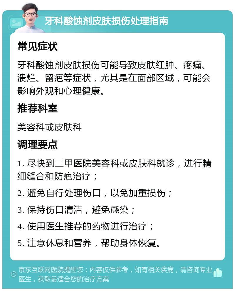 牙科酸蚀剂皮肤损伤处理指南 常见症状 牙科酸蚀剂皮肤损伤可能导致皮肤红肿、疼痛、溃烂、留疤等症状，尤其是在面部区域，可能会影响外观和心理健康。 推荐科室 美容科或皮肤科 调理要点 1. 尽快到三甲医院美容科或皮肤科就诊，进行精细缝合和防疤治疗； 2. 避免自行处理伤口，以免加重损伤； 3. 保持伤口清洁，避免感染； 4. 使用医生推荐的药物进行治疗； 5. 注意休息和营养，帮助身体恢复。