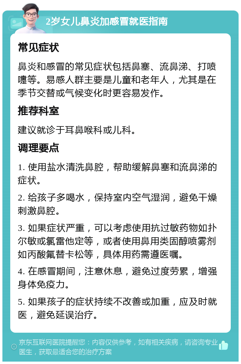 2岁女儿鼻炎加感冒就医指南 常见症状 鼻炎和感冒的常见症状包括鼻塞、流鼻涕、打喷嚏等。易感人群主要是儿童和老年人，尤其是在季节交替或气候变化时更容易发作。 推荐科室 建议就诊于耳鼻喉科或儿科。 调理要点 1. 使用盐水清洗鼻腔，帮助缓解鼻塞和流鼻涕的症状。 2. 给孩子多喝水，保持室内空气湿润，避免干燥刺激鼻腔。 3. 如果症状严重，可以考虑使用抗过敏药物如扑尔敏或氯雷他定等，或者使用鼻用类固醇喷雾剂如丙酸氟替卡松等，具体用药需遵医嘱。 4. 在感冒期间，注意休息，避免过度劳累，增强身体免疫力。 5. 如果孩子的症状持续不改善或加重，应及时就医，避免延误治疗。