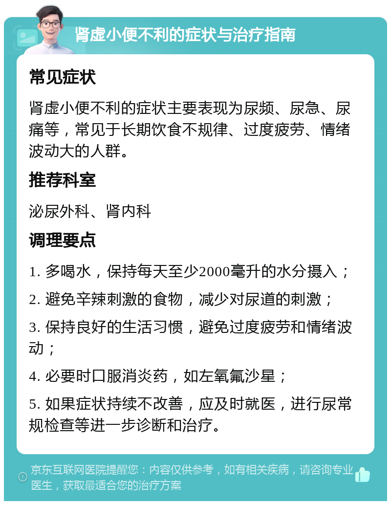 肾虚小便不利的症状与治疗指南 常见症状 肾虚小便不利的症状主要表现为尿频、尿急、尿痛等，常见于长期饮食不规律、过度疲劳、情绪波动大的人群。 推荐科室 泌尿外科、肾内科 调理要点 1. 多喝水，保持每天至少2000毫升的水分摄入； 2. 避免辛辣刺激的食物，减少对尿道的刺激； 3. 保持良好的生活习惯，避免过度疲劳和情绪波动； 4. 必要时口服消炎药，如左氧氟沙星； 5. 如果症状持续不改善，应及时就医，进行尿常规检查等进一步诊断和治疗。