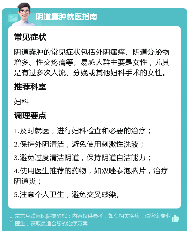 阴道囊肿就医指南 常见症状 阴道囊肿的常见症状包括外阴瘙痒、阴道分泌物增多、性交疼痛等。易感人群主要是女性，尤其是有过多次人流、分娩或其他妇科手术的女性。 推荐科室 妇科 调理要点 1.及时就医，进行妇科检查和必要的治疗； 2.保持外阴清洁，避免使用刺激性洗液； 3.避免过度清洁阴道，保持阴道自洁能力； 4.使用医生推荐的药物，如双唑泰泡腾片，治疗阴道炎； 5.注意个人卫生，避免交叉感染。