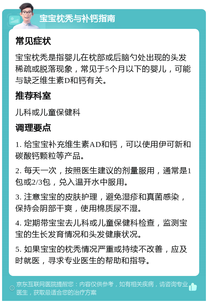 宝宝枕秃与补钙指南 常见症状 宝宝枕秃是指婴儿在枕部或后脑勺处出现的头发稀疏或脱落现象，常见于5个月以下的婴儿，可能与缺乏维生素D和钙有关。 推荐科室 儿科或儿童保健科 调理要点 1. 给宝宝补充维生素AD和钙，可以使用伊可新和碳酸钙颗粒等产品。 2. 每天一次，按照医生建议的剂量服用，通常是1包或2/3包，兑入温开水中服用。 3. 注意宝宝的皮肤护理，避免湿疹和真菌感染，保持会阴部干爽，使用棉质尿不湿。 4. 定期带宝宝去儿科或儿童保健科检查，监测宝宝的生长发育情况和头发健康状况。 5. 如果宝宝的枕秃情况严重或持续不改善，应及时就医，寻求专业医生的帮助和指导。