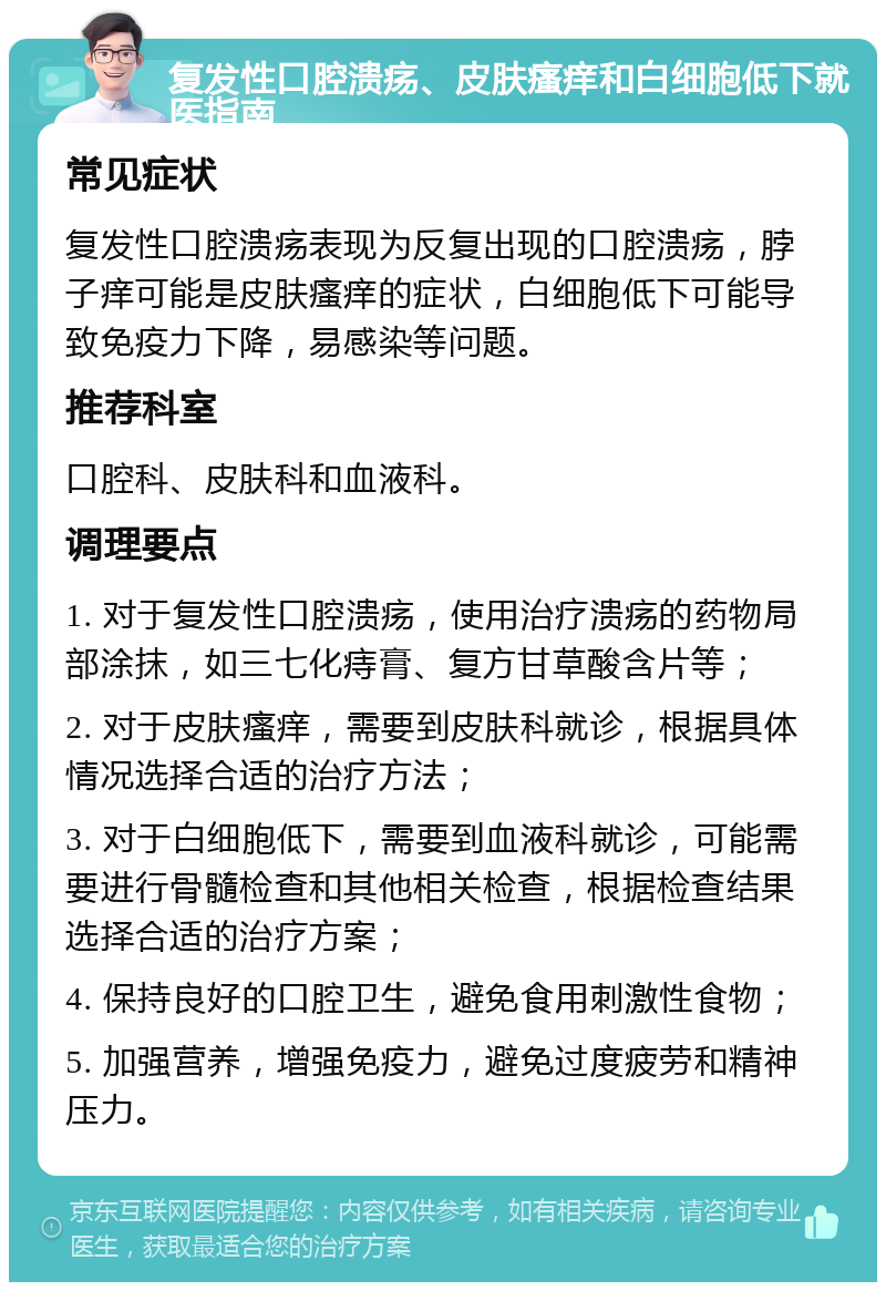 复发性口腔溃疡、皮肤瘙痒和白细胞低下就医指南 常见症状 复发性口腔溃疡表现为反复出现的口腔溃疡，脖子痒可能是皮肤瘙痒的症状，白细胞低下可能导致免疫力下降，易感染等问题。 推荐科室 口腔科、皮肤科和血液科。 调理要点 1. 对于复发性口腔溃疡，使用治疗溃疡的药物局部涂抹，如三七化痔膏、复方甘草酸含片等； 2. 对于皮肤瘙痒，需要到皮肤科就诊，根据具体情况选择合适的治疗方法； 3. 对于白细胞低下，需要到血液科就诊，可能需要进行骨髓检查和其他相关检查，根据检查结果选择合适的治疗方案； 4. 保持良好的口腔卫生，避免食用刺激性食物； 5. 加强营养，增强免疫力，避免过度疲劳和精神压力。