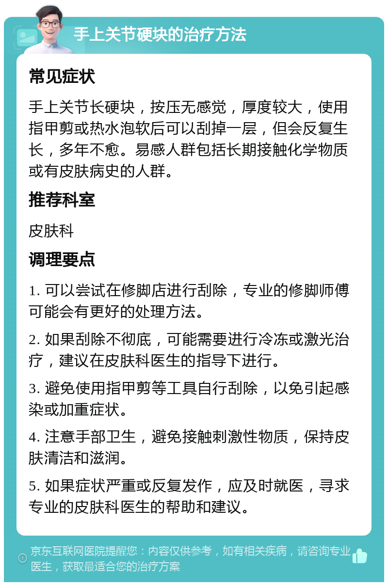 手上关节硬块的治疗方法 常见症状 手上关节长硬块，按压无感觉，厚度较大，使用指甲剪或热水泡软后可以刮掉一层，但会反复生长，多年不愈。易感人群包括长期接触化学物质或有皮肤病史的人群。 推荐科室 皮肤科 调理要点 1. 可以尝试在修脚店进行刮除，专业的修脚师傅可能会有更好的处理方法。 2. 如果刮除不彻底，可能需要进行冷冻或激光治疗，建议在皮肤科医生的指导下进行。 3. 避免使用指甲剪等工具自行刮除，以免引起感染或加重症状。 4. 注意手部卫生，避免接触刺激性物质，保持皮肤清洁和滋润。 5. 如果症状严重或反复发作，应及时就医，寻求专业的皮肤科医生的帮助和建议。