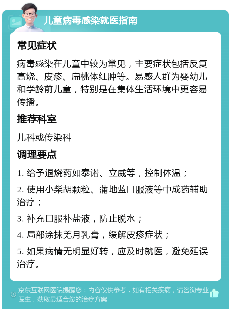 儿童病毒感染就医指南 常见症状 病毒感染在儿童中较为常见，主要症状包括反复高烧、皮疹、扁桃体红肿等。易感人群为婴幼儿和学龄前儿童，特别是在集体生活环境中更容易传播。 推荐科室 儿科或传染科 调理要点 1. 给予退烧药如泰诺、立威等，控制体温； 2. 使用小柴胡颗粒、蒲地蓝口服液等中成药辅助治疗； 3. 补充口服补盐液，防止脱水； 4. 局部涂抹羌月乳膏，缓解皮疹症状； 5. 如果病情无明显好转，应及时就医，避免延误治疗。