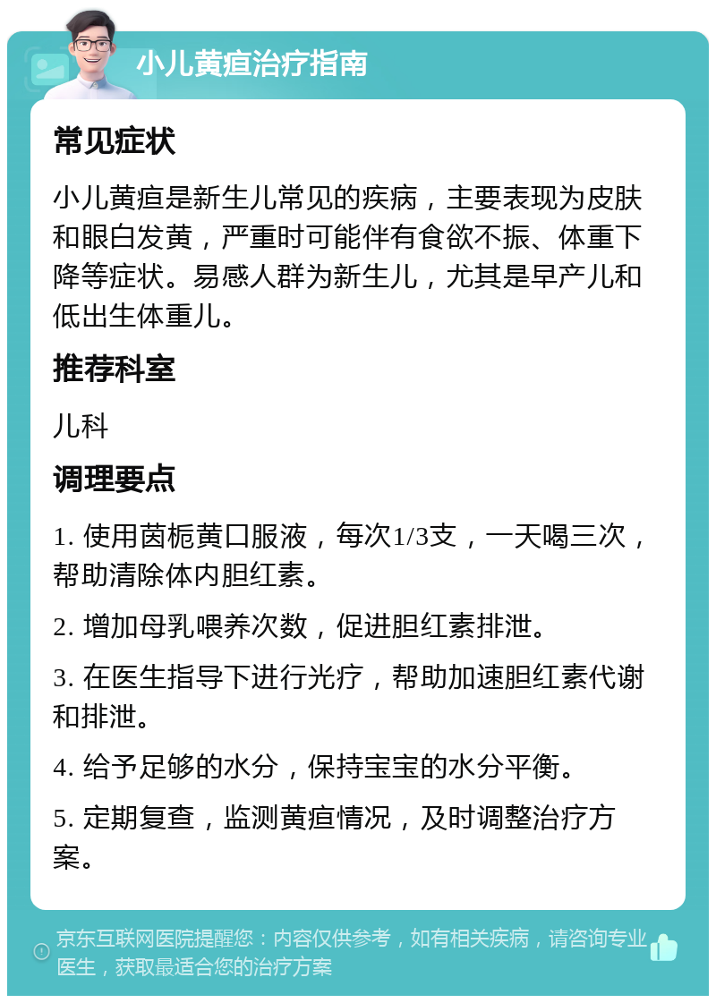 小儿黄疸治疗指南 常见症状 小儿黄疸是新生儿常见的疾病，主要表现为皮肤和眼白发黄，严重时可能伴有食欲不振、体重下降等症状。易感人群为新生儿，尤其是早产儿和低出生体重儿。 推荐科室 儿科 调理要点 1. 使用茵栀黄口服液，每次1/3支，一天喝三次，帮助清除体内胆红素。 2. 增加母乳喂养次数，促进胆红素排泄。 3. 在医生指导下进行光疗，帮助加速胆红素代谢和排泄。 4. 给予足够的水分，保持宝宝的水分平衡。 5. 定期复查，监测黄疸情况，及时调整治疗方案。