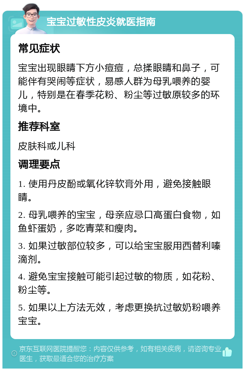 宝宝过敏性皮炎就医指南 常见症状 宝宝出现眼睛下方小痘痘，总揉眼睛和鼻子，可能伴有哭闹等症状，易感人群为母乳喂养的婴儿，特别是在春季花粉、粉尘等过敏原较多的环境中。 推荐科室 皮肤科或儿科 调理要点 1. 使用丹皮酚或氧化锌软膏外用，避免接触眼睛。 2. 母乳喂养的宝宝，母亲应忌口高蛋白食物，如鱼虾蛋奶，多吃青菜和瘦肉。 3. 如果过敏部位较多，可以给宝宝服用西替利嗪滴剂。 4. 避免宝宝接触可能引起过敏的物质，如花粉、粉尘等。 5. 如果以上方法无效，考虑更换抗过敏奶粉喂养宝宝。