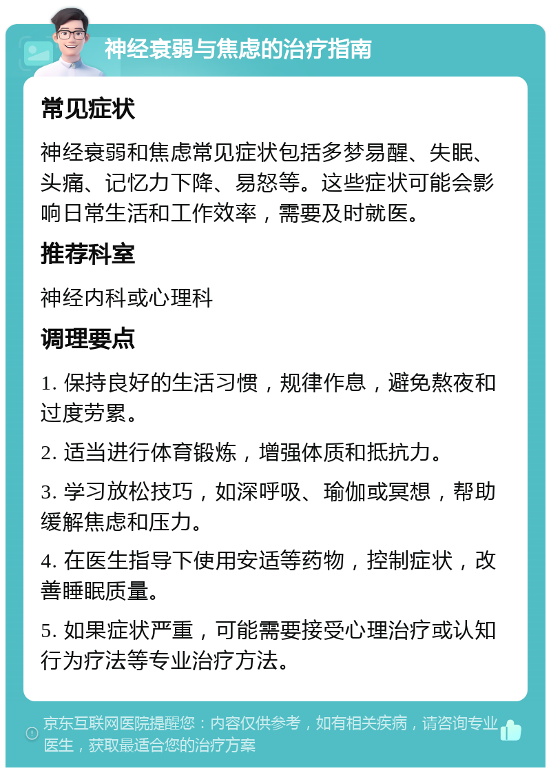 神经衰弱与焦虑的治疗指南 常见症状 神经衰弱和焦虑常见症状包括多梦易醒、失眠、头痛、记忆力下降、易怒等。这些症状可能会影响日常生活和工作效率，需要及时就医。 推荐科室 神经内科或心理科 调理要点 1. 保持良好的生活习惯，规律作息，避免熬夜和过度劳累。 2. 适当进行体育锻炼，增强体质和抵抗力。 3. 学习放松技巧，如深呼吸、瑜伽或冥想，帮助缓解焦虑和压力。 4. 在医生指导下使用安适等药物，控制症状，改善睡眠质量。 5. 如果症状严重，可能需要接受心理治疗或认知行为疗法等专业治疗方法。