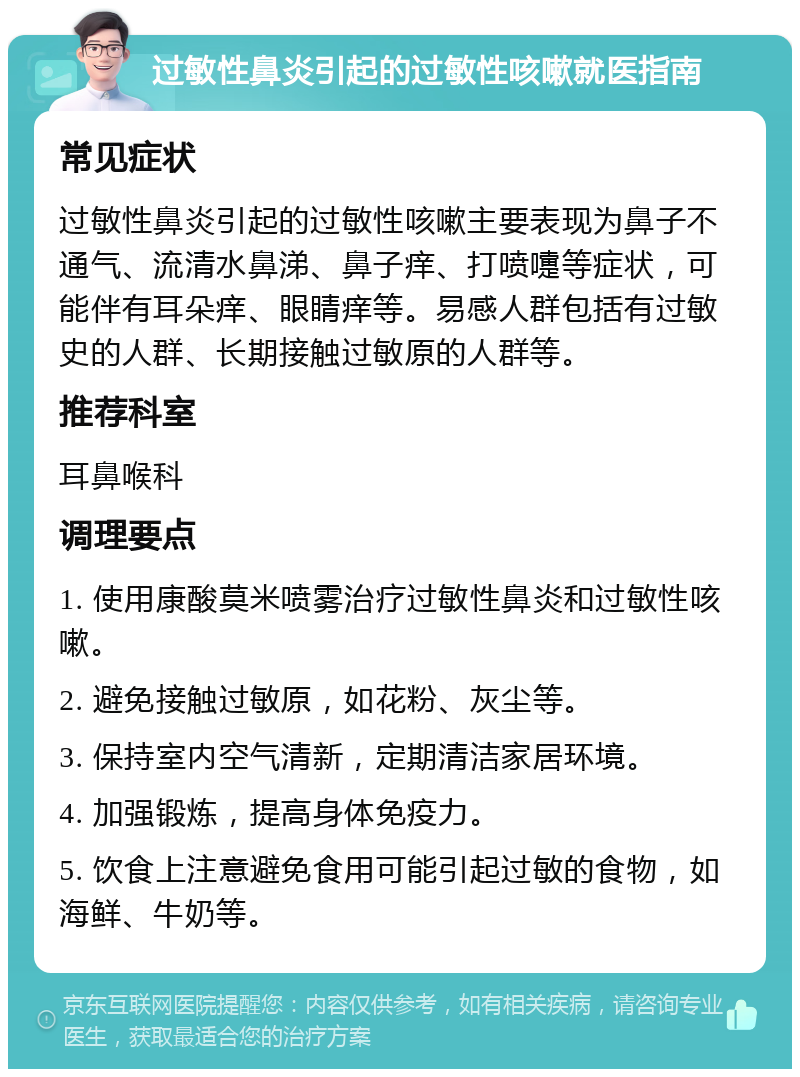 过敏性鼻炎引起的过敏性咳嗽就医指南 常见症状 过敏性鼻炎引起的过敏性咳嗽主要表现为鼻子不通气、流清水鼻涕、鼻子痒、打喷嚏等症状，可能伴有耳朵痒、眼睛痒等。易感人群包括有过敏史的人群、长期接触过敏原的人群等。 推荐科室 耳鼻喉科 调理要点 1. 使用康酸莫米喷雾治疗过敏性鼻炎和过敏性咳嗽。 2. 避免接触过敏原，如花粉、灰尘等。 3. 保持室内空气清新，定期清洁家居环境。 4. 加强锻炼，提高身体免疫力。 5. 饮食上注意避免食用可能引起过敏的食物，如海鲜、牛奶等。