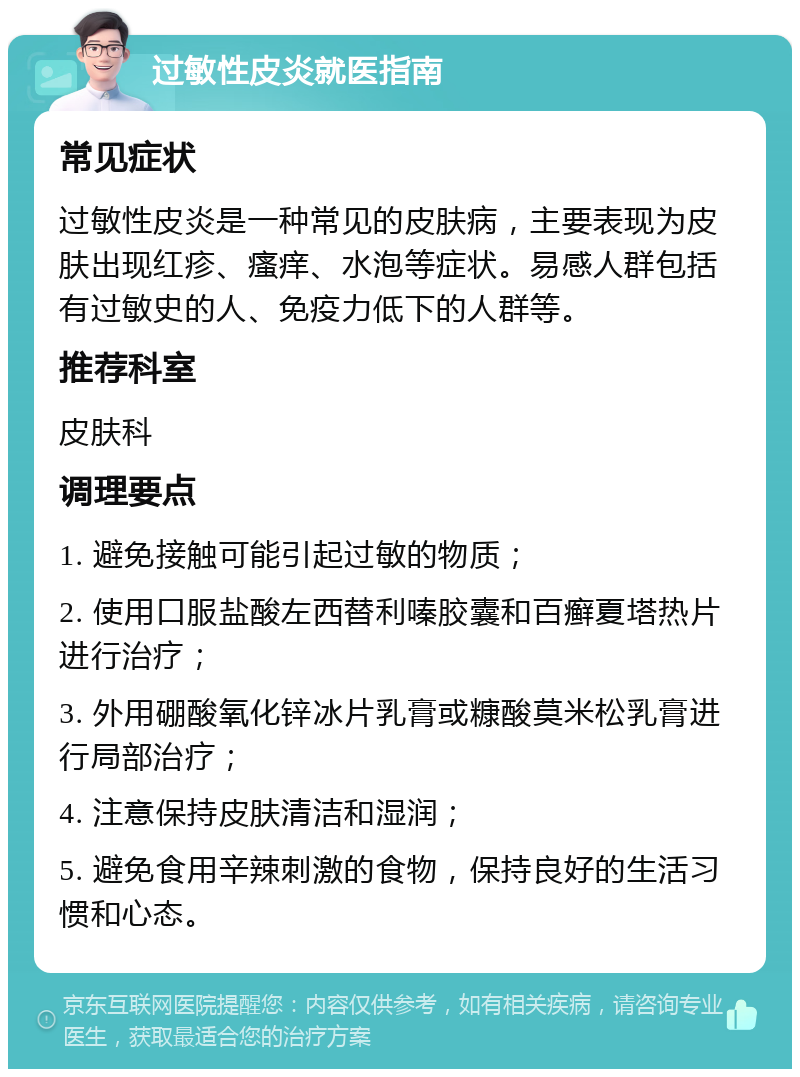 过敏性皮炎就医指南 常见症状 过敏性皮炎是一种常见的皮肤病，主要表现为皮肤出现红疹、瘙痒、水泡等症状。易感人群包括有过敏史的人、免疫力低下的人群等。 推荐科室 皮肤科 调理要点 1. 避免接触可能引起过敏的物质； 2. 使用口服盐酸左西替利嗪胶囊和百癣夏塔热片进行治疗； 3. 外用硼酸氧化锌冰片乳膏或糠酸莫米松乳膏进行局部治疗； 4. 注意保持皮肤清洁和湿润； 5. 避免食用辛辣刺激的食物，保持良好的生活习惯和心态。