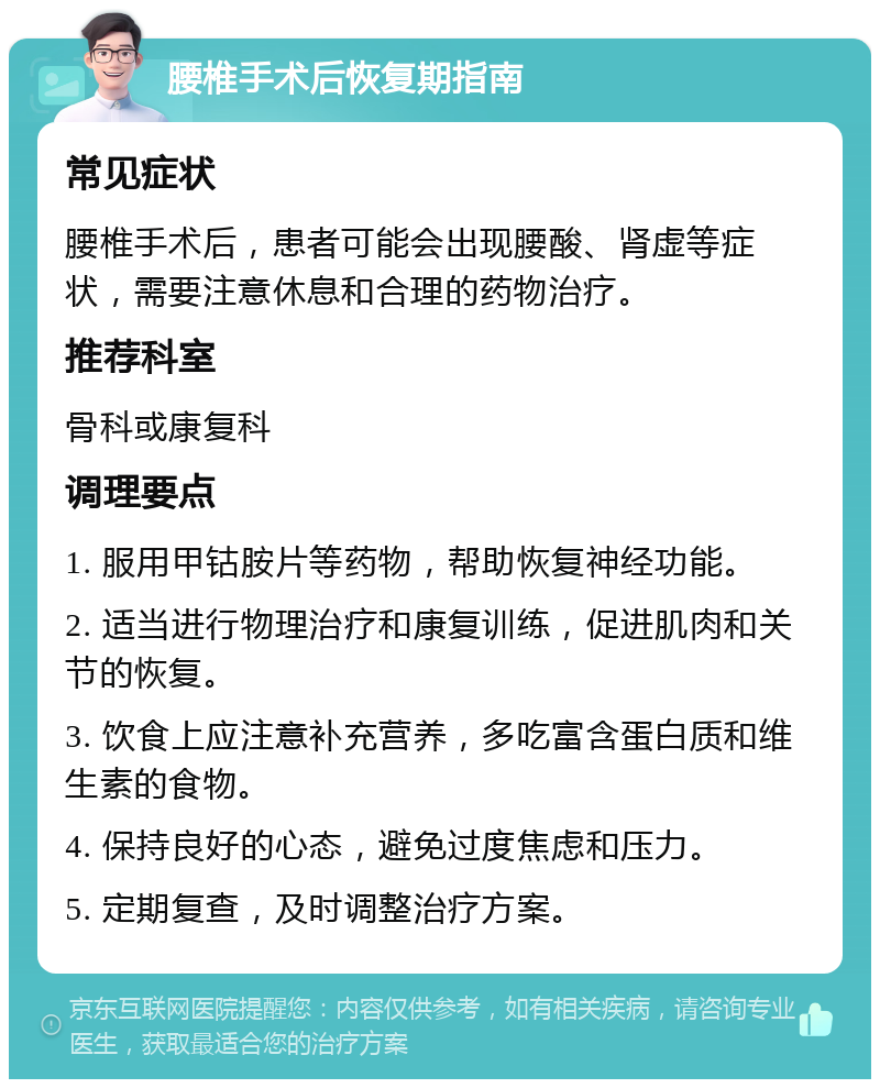 腰椎手术后恢复期指南 常见症状 腰椎手术后，患者可能会出现腰酸、肾虚等症状，需要注意休息和合理的药物治疗。 推荐科室 骨科或康复科 调理要点 1. 服用甲钴胺片等药物，帮助恢复神经功能。 2. 适当进行物理治疗和康复训练，促进肌肉和关节的恢复。 3. 饮食上应注意补充营养，多吃富含蛋白质和维生素的食物。 4. 保持良好的心态，避免过度焦虑和压力。 5. 定期复查，及时调整治疗方案。