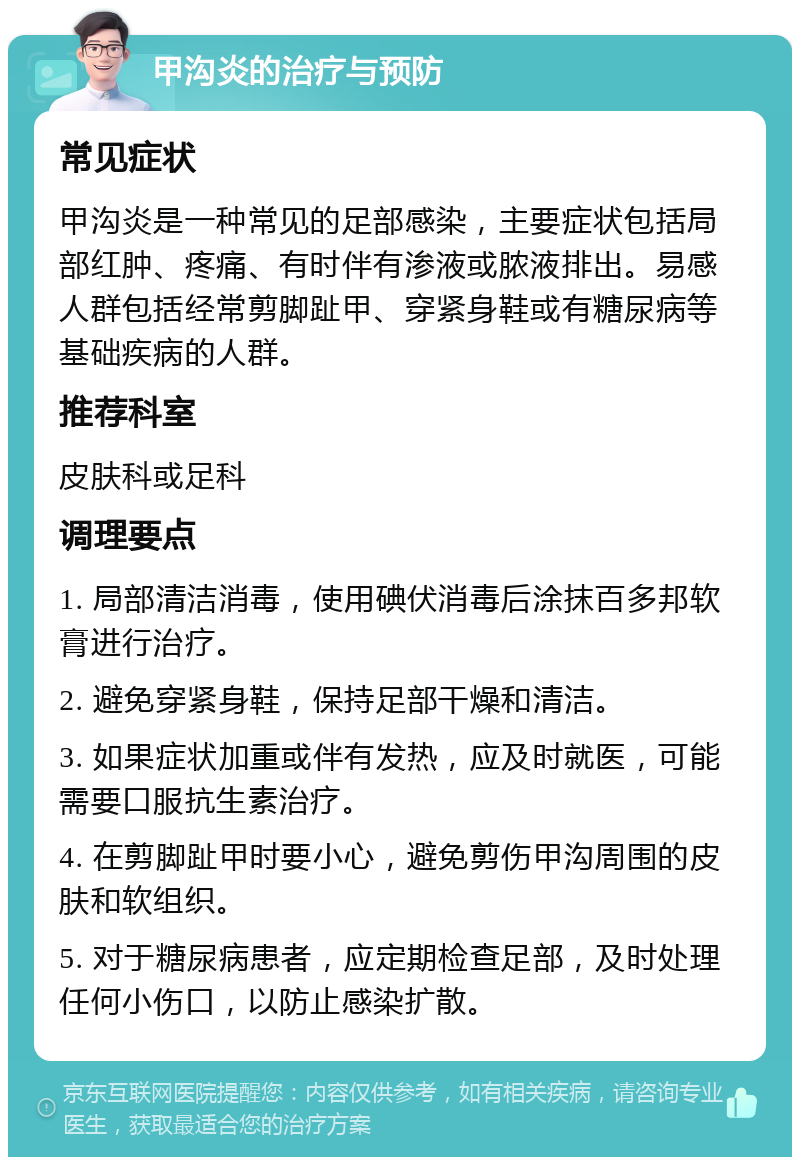 甲沟炎的治疗与预防 常见症状 甲沟炎是一种常见的足部感染，主要症状包括局部红肿、疼痛、有时伴有渗液或脓液排出。易感人群包括经常剪脚趾甲、穿紧身鞋或有糖尿病等基础疾病的人群。 推荐科室 皮肤科或足科 调理要点 1. 局部清洁消毒，使用碘伏消毒后涂抹百多邦软膏进行治疗。 2. 避免穿紧身鞋，保持足部干燥和清洁。 3. 如果症状加重或伴有发热，应及时就医，可能需要口服抗生素治疗。 4. 在剪脚趾甲时要小心，避免剪伤甲沟周围的皮肤和软组织。 5. 对于糖尿病患者，应定期检查足部，及时处理任何小伤口，以防止感染扩散。