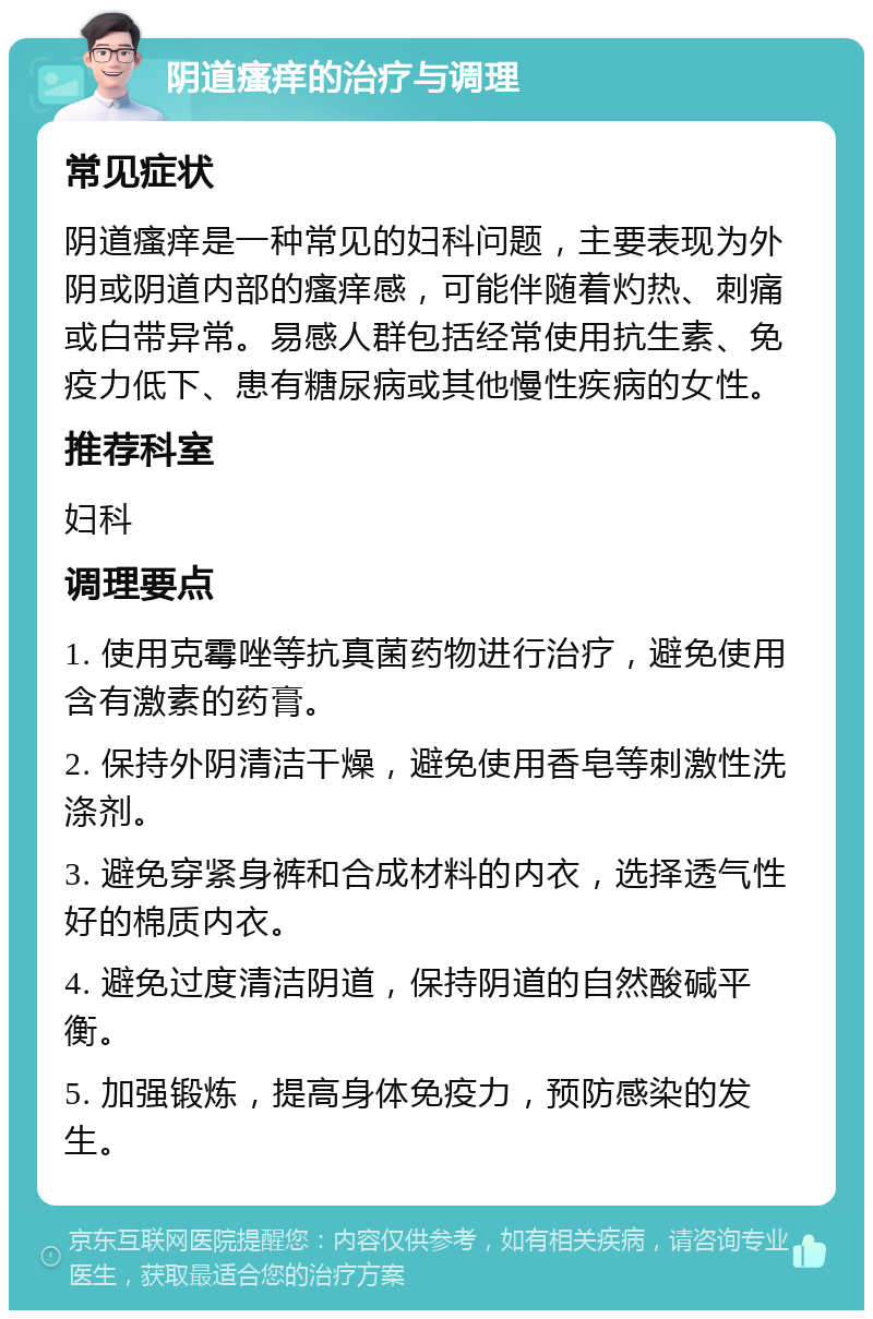 阴道瘙痒的治疗与调理 常见症状 阴道瘙痒是一种常见的妇科问题，主要表现为外阴或阴道内部的瘙痒感，可能伴随着灼热、刺痛或白带异常。易感人群包括经常使用抗生素、免疫力低下、患有糖尿病或其他慢性疾病的女性。 推荐科室 妇科 调理要点 1. 使用克霉唑等抗真菌药物进行治疗，避免使用含有激素的药膏。 2. 保持外阴清洁干燥，避免使用香皂等刺激性洗涤剂。 3. 避免穿紧身裤和合成材料的内衣，选择透气性好的棉质内衣。 4. 避免过度清洁阴道，保持阴道的自然酸碱平衡。 5. 加强锻炼，提高身体免疫力，预防感染的发生。