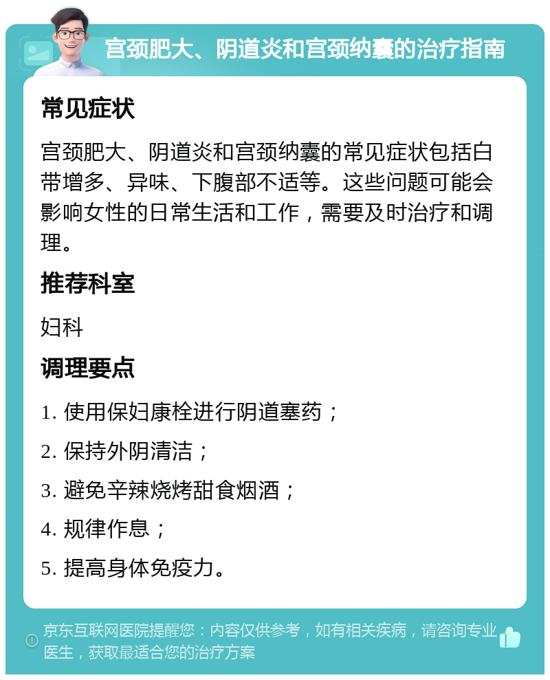 宫颈肥大、阴道炎和宫颈纳囊的治疗指南 常见症状 宫颈肥大、阴道炎和宫颈纳囊的常见症状包括白带增多、异味、下腹部不适等。这些问题可能会影响女性的日常生活和工作，需要及时治疗和调理。 推荐科室 妇科 调理要点 1. 使用保妇康栓进行阴道塞药； 2. 保持外阴清洁； 3. 避免辛辣烧烤甜食烟酒； 4. 规律作息； 5. 提高身体免疫力。