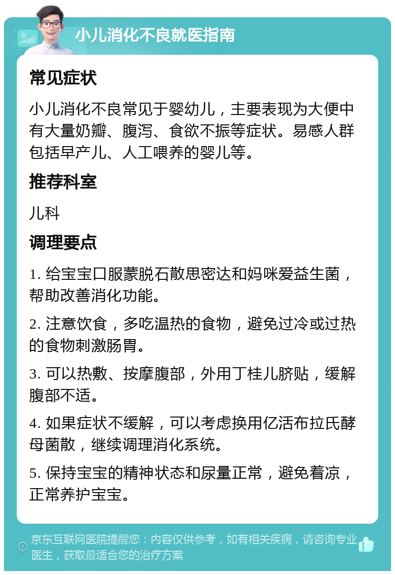 小儿消化不良就医指南 常见症状 小儿消化不良常见于婴幼儿，主要表现为大便中有大量奶瓣、腹泻、食欲不振等症状。易感人群包括早产儿、人工喂养的婴儿等。 推荐科室 儿科 调理要点 1. 给宝宝口服蒙脱石散思密达和妈咪爱益生菌，帮助改善消化功能。 2. 注意饮食，多吃温热的食物，避免过冷或过热的食物刺激肠胃。 3. 可以热敷、按摩腹部，外用丁桂儿脐贴，缓解腹部不适。 4. 如果症状不缓解，可以考虑换用亿活布拉氏酵母菌散，继续调理消化系统。 5. 保持宝宝的精神状态和尿量正常，避免着凉，正常养护宝宝。