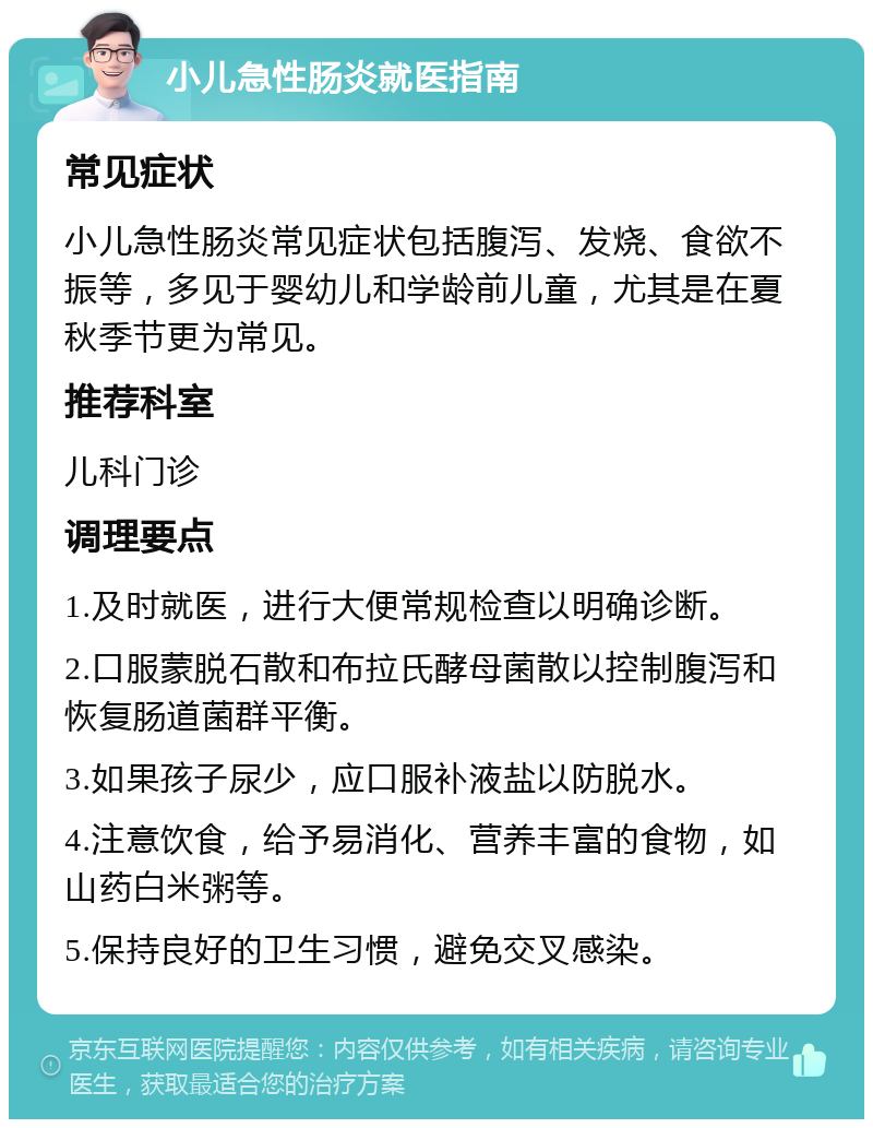 小儿急性肠炎就医指南 常见症状 小儿急性肠炎常见症状包括腹泻、发烧、食欲不振等，多见于婴幼儿和学龄前儿童，尤其是在夏秋季节更为常见。 推荐科室 儿科门诊 调理要点 1.及时就医，进行大便常规检查以明确诊断。 2.口服蒙脱石散和布拉氏酵母菌散以控制腹泻和恢复肠道菌群平衡。 3.如果孩子尿少，应口服补液盐以防脱水。 4.注意饮食，给予易消化、营养丰富的食物，如山药白米粥等。 5.保持良好的卫生习惯，避免交叉感染。