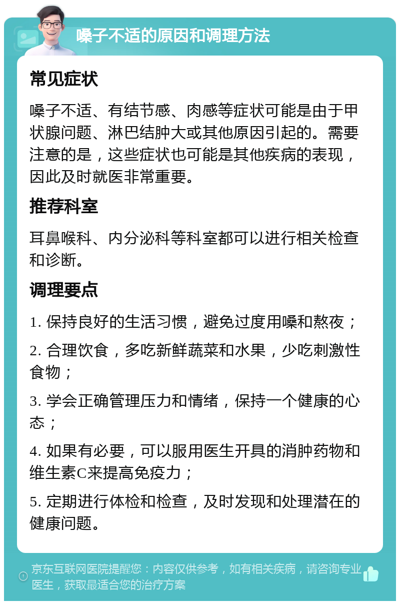 嗓子不适的原因和调理方法 常见症状 嗓子不适、有结节感、肉感等症状可能是由于甲状腺问题、淋巴结肿大或其他原因引起的。需要注意的是，这些症状也可能是其他疾病的表现，因此及时就医非常重要。 推荐科室 耳鼻喉科、内分泌科等科室都可以进行相关检查和诊断。 调理要点 1. 保持良好的生活习惯，避免过度用嗓和熬夜； 2. 合理饮食，多吃新鲜蔬菜和水果，少吃刺激性食物； 3. 学会正确管理压力和情绪，保持一个健康的心态； 4. 如果有必要，可以服用医生开具的消肿药物和维生素C来提高免疫力； 5. 定期进行体检和检查，及时发现和处理潜在的健康问题。