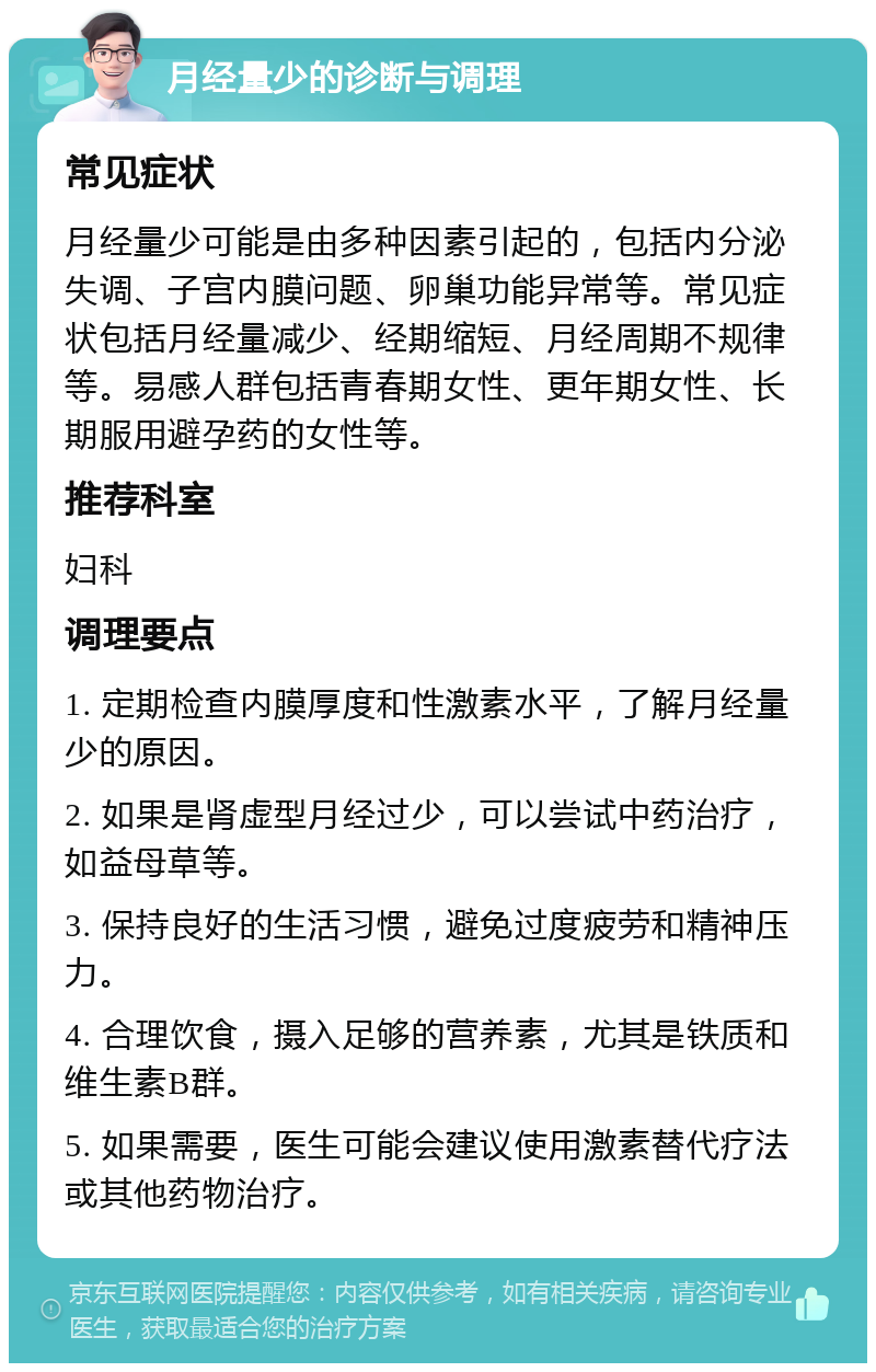 月经量少的诊断与调理 常见症状 月经量少可能是由多种因素引起的，包括内分泌失调、子宫内膜问题、卵巢功能异常等。常见症状包括月经量减少、经期缩短、月经周期不规律等。易感人群包括青春期女性、更年期女性、长期服用避孕药的女性等。 推荐科室 妇科 调理要点 1. 定期检查内膜厚度和性激素水平，了解月经量少的原因。 2. 如果是肾虚型月经过少，可以尝试中药治疗，如益母草等。 3. 保持良好的生活习惯，避免过度疲劳和精神压力。 4. 合理饮食，摄入足够的营养素，尤其是铁质和维生素B群。 5. 如果需要，医生可能会建议使用激素替代疗法或其他药物治疗。