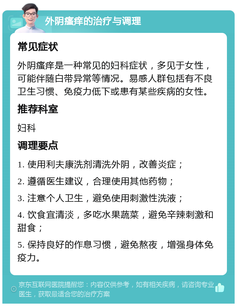 外阴瘙痒的治疗与调理 常见症状 外阴瘙痒是一种常见的妇科症状，多见于女性，可能伴随白带异常等情况。易感人群包括有不良卫生习惯、免疫力低下或患有某些疾病的女性。 推荐科室 妇科 调理要点 1. 使用利夫康洗剂清洗外阴，改善炎症； 2. 遵循医生建议，合理使用其他药物； 3. 注意个人卫生，避免使用刺激性洗液； 4. 饮食宜清淡，多吃水果蔬菜，避免辛辣刺激和甜食； 5. 保持良好的作息习惯，避免熬夜，增强身体免疫力。