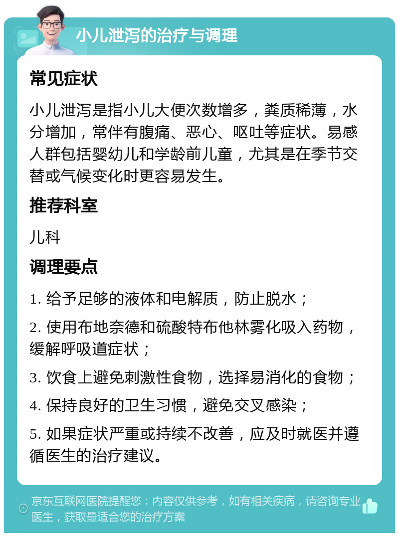 小儿泄泻的治疗与调理 常见症状 小儿泄泻是指小儿大便次数增多，粪质稀薄，水分增加，常伴有腹痛、恶心、呕吐等症状。易感人群包括婴幼儿和学龄前儿童，尤其是在季节交替或气候变化时更容易发生。 推荐科室 儿科 调理要点 1. 给予足够的液体和电解质，防止脱水； 2. 使用布地奈德和硫酸特布他林雾化吸入药物，缓解呼吸道症状； 3. 饮食上避免刺激性食物，选择易消化的食物； 4. 保持良好的卫生习惯，避免交叉感染； 5. 如果症状严重或持续不改善，应及时就医并遵循医生的治疗建议。