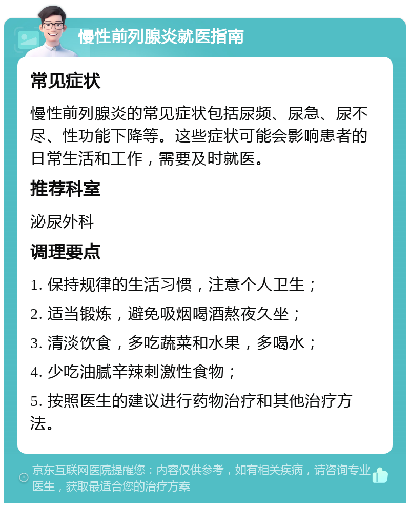 慢性前列腺炎就医指南 常见症状 慢性前列腺炎的常见症状包括尿频、尿急、尿不尽、性功能下降等。这些症状可能会影响患者的日常生活和工作，需要及时就医。 推荐科室 泌尿外科 调理要点 1. 保持规律的生活习惯，注意个人卫生； 2. 适当锻炼，避免吸烟喝酒熬夜久坐； 3. 清淡饮食，多吃蔬菜和水果，多喝水； 4. 少吃油腻辛辣刺激性食物； 5. 按照医生的建议进行药物治疗和其他治疗方法。