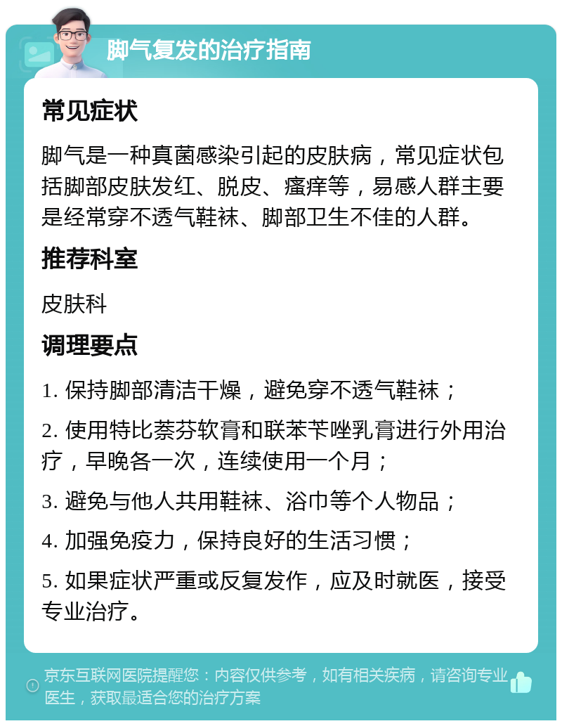 脚气复发的治疗指南 常见症状 脚气是一种真菌感染引起的皮肤病，常见症状包括脚部皮肤发红、脱皮、瘙痒等，易感人群主要是经常穿不透气鞋袜、脚部卫生不佳的人群。 推荐科室 皮肤科 调理要点 1. 保持脚部清洁干燥，避免穿不透气鞋袜； 2. 使用特比萘芬软膏和联苯苄唑乳膏进行外用治疗，早晚各一次，连续使用一个月； 3. 避免与他人共用鞋袜、浴巾等个人物品； 4. 加强免疫力，保持良好的生活习惯； 5. 如果症状严重或反复发作，应及时就医，接受专业治疗。