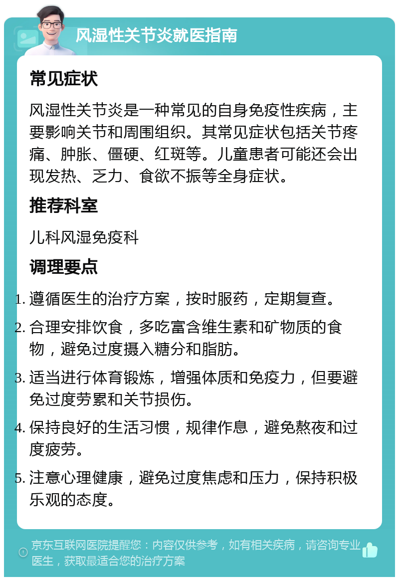 风湿性关节炎就医指南 常见症状 风湿性关节炎是一种常见的自身免疫性疾病，主要影响关节和周围组织。其常见症状包括关节疼痛、肿胀、僵硬、红斑等。儿童患者可能还会出现发热、乏力、食欲不振等全身症状。 推荐科室 儿科风湿免疫科 调理要点 遵循医生的治疗方案，按时服药，定期复查。 合理安排饮食，多吃富含维生素和矿物质的食物，避免过度摄入糖分和脂肪。 适当进行体育锻炼，增强体质和免疫力，但要避免过度劳累和关节损伤。 保持良好的生活习惯，规律作息，避免熬夜和过度疲劳。 注意心理健康，避免过度焦虑和压力，保持积极乐观的态度。