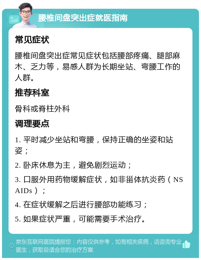 腰椎间盘突出症就医指南 常见症状 腰椎间盘突出症常见症状包括腰部疼痛、腿部麻木、乏力等，易感人群为长期坐站、弯腰工作的人群。 推荐科室 骨科或脊柱外科 调理要点 1. 平时减少坐站和弯腰，保持正确的坐姿和站姿； 2. 卧床休息为主，避免剧烈运动； 3. 口服外用药物缓解症状，如非甾体抗炎药（NSAIDs）； 4. 在症状缓解之后进行腰部功能练习； 5. 如果症状严重，可能需要手术治疗。