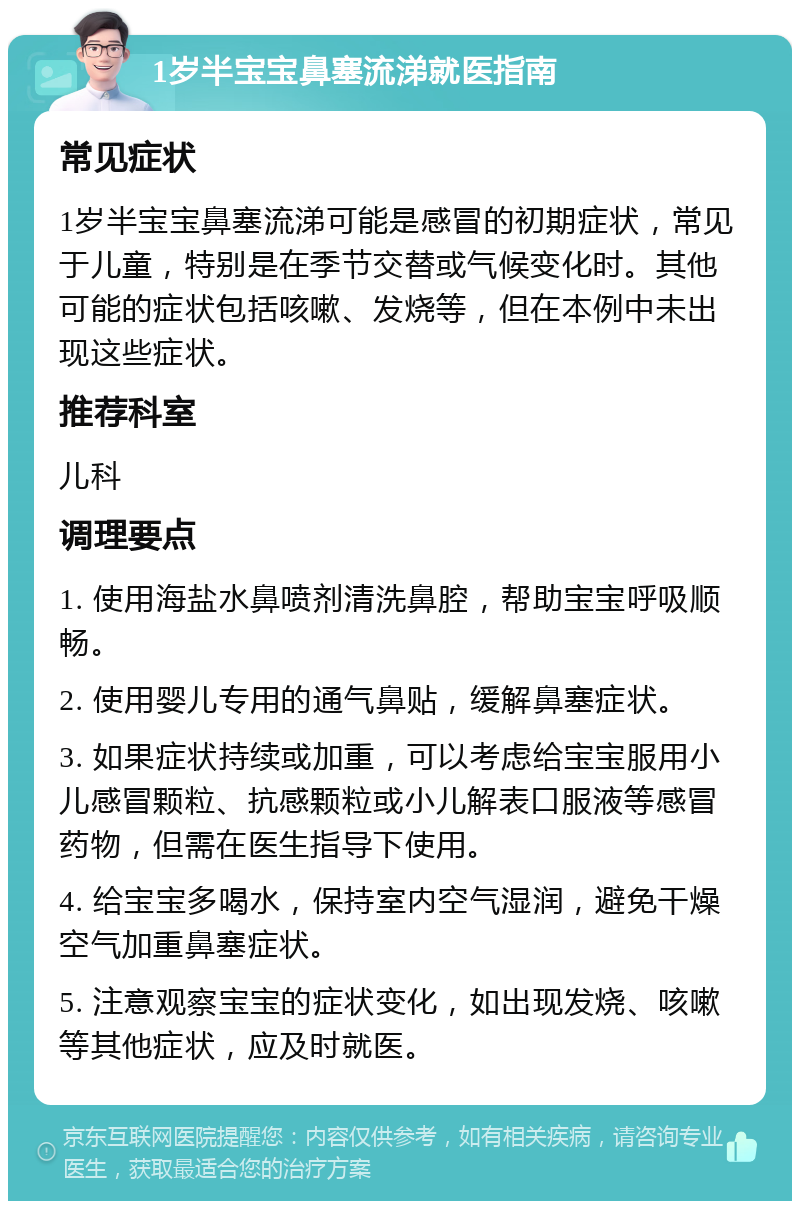 1岁半宝宝鼻塞流涕就医指南 常见症状 1岁半宝宝鼻塞流涕可能是感冒的初期症状，常见于儿童，特别是在季节交替或气候变化时。其他可能的症状包括咳嗽、发烧等，但在本例中未出现这些症状。 推荐科室 儿科 调理要点 1. 使用海盐水鼻喷剂清洗鼻腔，帮助宝宝呼吸顺畅。 2. 使用婴儿专用的通气鼻贴，缓解鼻塞症状。 3. 如果症状持续或加重，可以考虑给宝宝服用小儿感冒颗粒、抗感颗粒或小儿解表口服液等感冒药物，但需在医生指导下使用。 4. 给宝宝多喝水，保持室内空气湿润，避免干燥空气加重鼻塞症状。 5. 注意观察宝宝的症状变化，如出现发烧、咳嗽等其他症状，应及时就医。