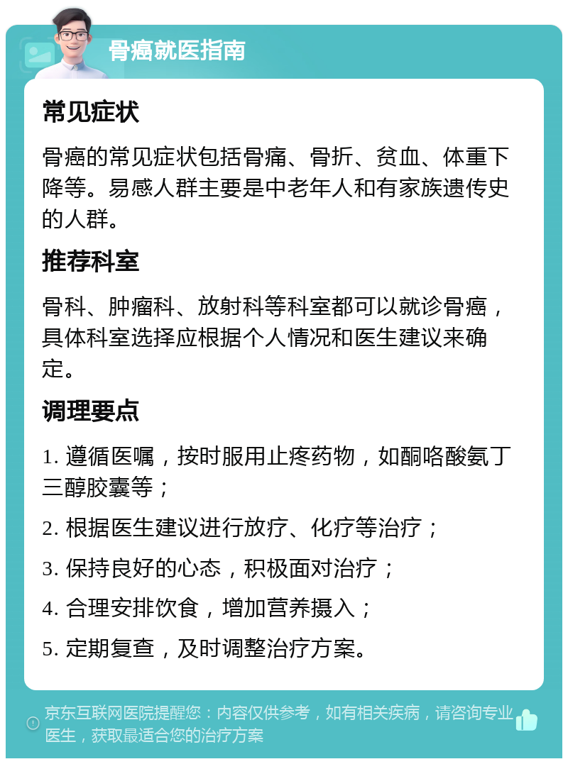 骨癌就医指南 常见症状 骨癌的常见症状包括骨痛、骨折、贫血、体重下降等。易感人群主要是中老年人和有家族遗传史的人群。 推荐科室 骨科、肿瘤科、放射科等科室都可以就诊骨癌，具体科室选择应根据个人情况和医生建议来确定。 调理要点 1. 遵循医嘱，按时服用止疼药物，如酮咯酸氨丁三醇胶囊等； 2. 根据医生建议进行放疗、化疗等治疗； 3. 保持良好的心态，积极面对治疗； 4. 合理安排饮食，增加营养摄入； 5. 定期复查，及时调整治疗方案。