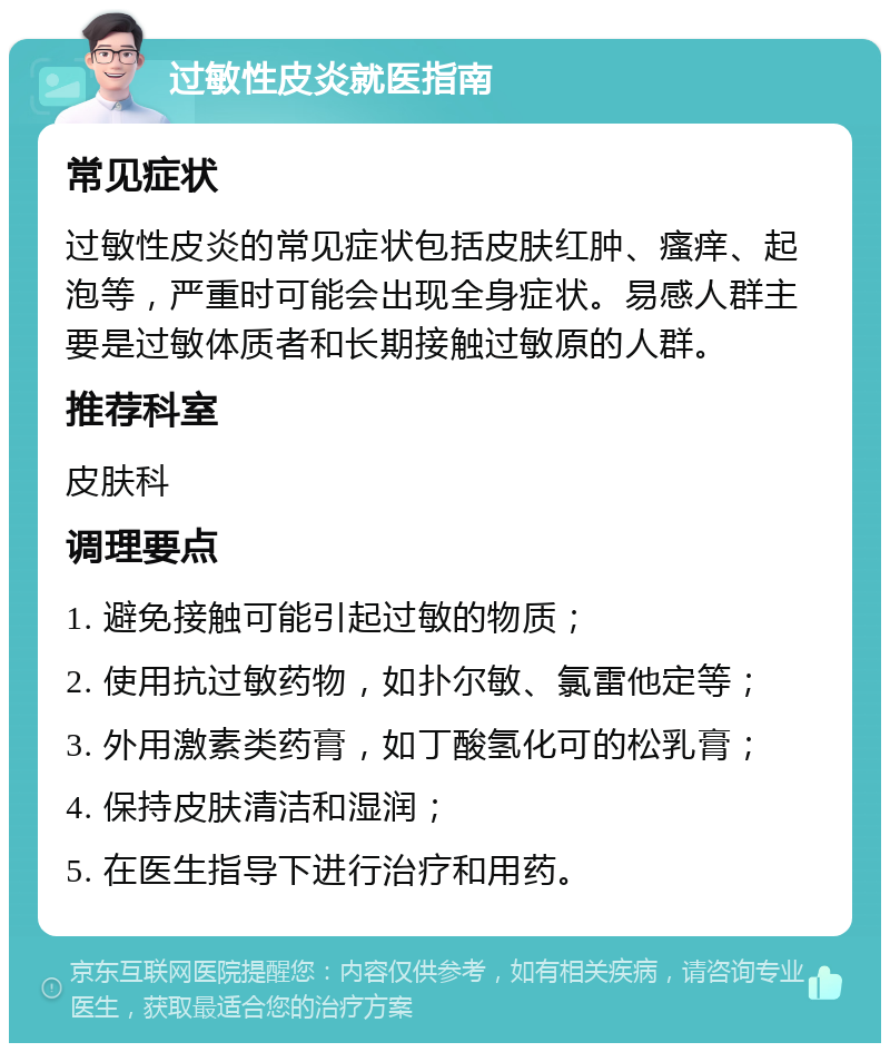 过敏性皮炎就医指南 常见症状 过敏性皮炎的常见症状包括皮肤红肿、瘙痒、起泡等，严重时可能会出现全身症状。易感人群主要是过敏体质者和长期接触过敏原的人群。 推荐科室 皮肤科 调理要点 1. 避免接触可能引起过敏的物质； 2. 使用抗过敏药物，如扑尔敏、氯雷他定等； 3. 外用激素类药膏，如丁酸氢化可的松乳膏； 4. 保持皮肤清洁和湿润； 5. 在医生指导下进行治疗和用药。