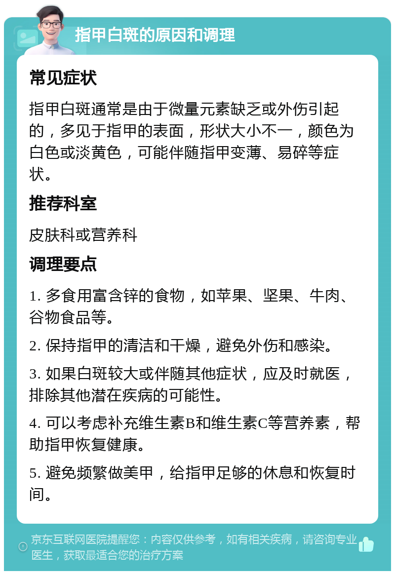 指甲白斑的原因和调理 常见症状 指甲白斑通常是由于微量元素缺乏或外伤引起的，多见于指甲的表面，形状大小不一，颜色为白色或淡黄色，可能伴随指甲变薄、易碎等症状。 推荐科室 皮肤科或营养科 调理要点 1. 多食用富含锌的食物，如苹果、坚果、牛肉、谷物食品等。 2. 保持指甲的清洁和干燥，避免外伤和感染。 3. 如果白斑较大或伴随其他症状，应及时就医，排除其他潜在疾病的可能性。 4. 可以考虑补充维生素B和维生素C等营养素，帮助指甲恢复健康。 5. 避免频繁做美甲，给指甲足够的休息和恢复时间。