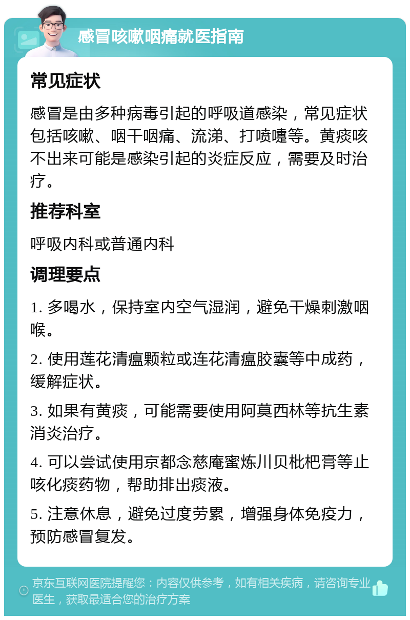 感冒咳嗽咽痛就医指南 常见症状 感冒是由多种病毒引起的呼吸道感染，常见症状包括咳嗽、咽干咽痛、流涕、打喷嚏等。黄痰咳不出来可能是感染引起的炎症反应，需要及时治疗。 推荐科室 呼吸内科或普通内科 调理要点 1. 多喝水，保持室内空气湿润，避免干燥刺激咽喉。 2. 使用莲花清瘟颗粒或连花清瘟胶囊等中成药，缓解症状。 3. 如果有黄痰，可能需要使用阿莫西林等抗生素消炎治疗。 4. 可以尝试使用京都念慈庵蜜炼川贝枇杷膏等止咳化痰药物，帮助排出痰液。 5. 注意休息，避免过度劳累，增强身体免疫力，预防感冒复发。