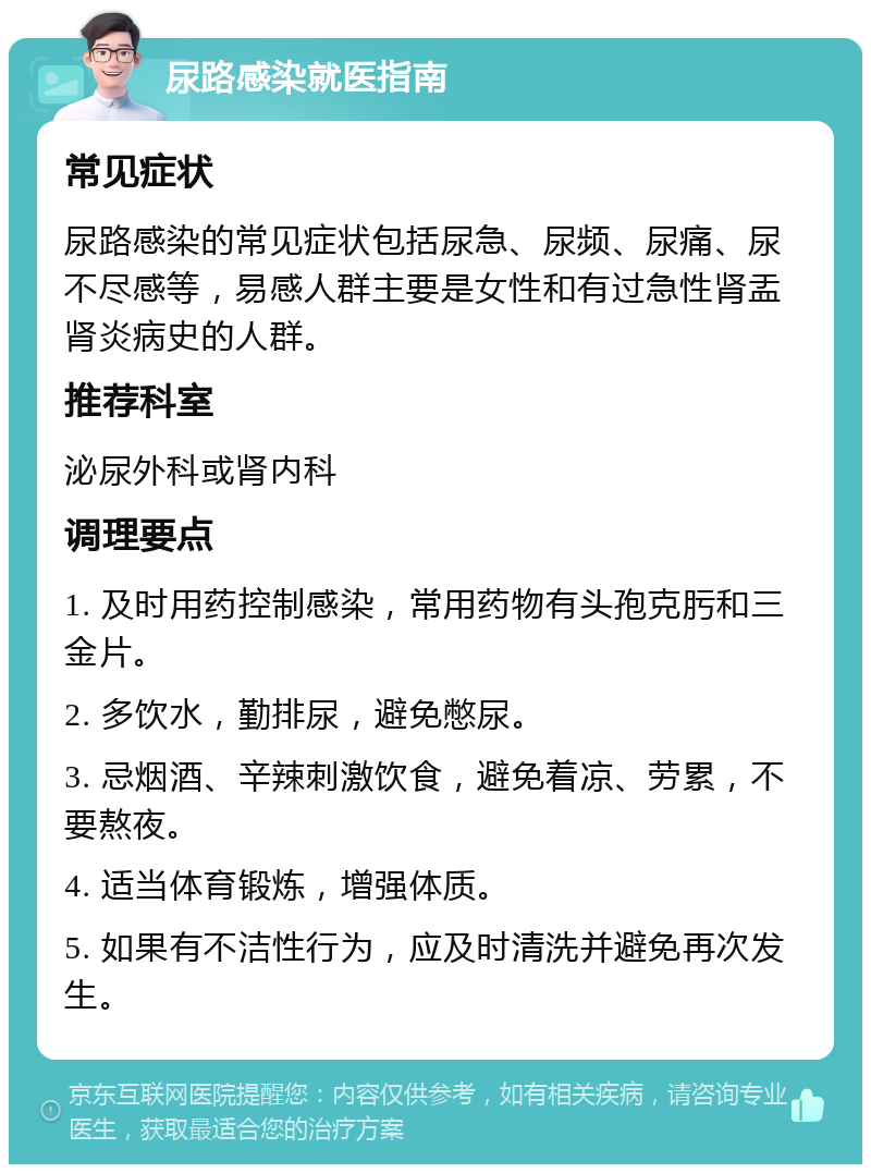 尿路感染就医指南 常见症状 尿路感染的常见症状包括尿急、尿频、尿痛、尿不尽感等，易感人群主要是女性和有过急性肾盂肾炎病史的人群。 推荐科室 泌尿外科或肾内科 调理要点 1. 及时用药控制感染，常用药物有头孢克肟和三金片。 2. 多饮水，勤排尿，避免憋尿。 3. 忌烟酒、辛辣刺激饮食，避免着凉、劳累，不要熬夜。 4. 适当体育锻炼，增强体质。 5. 如果有不洁性行为，应及时清洗并避免再次发生。